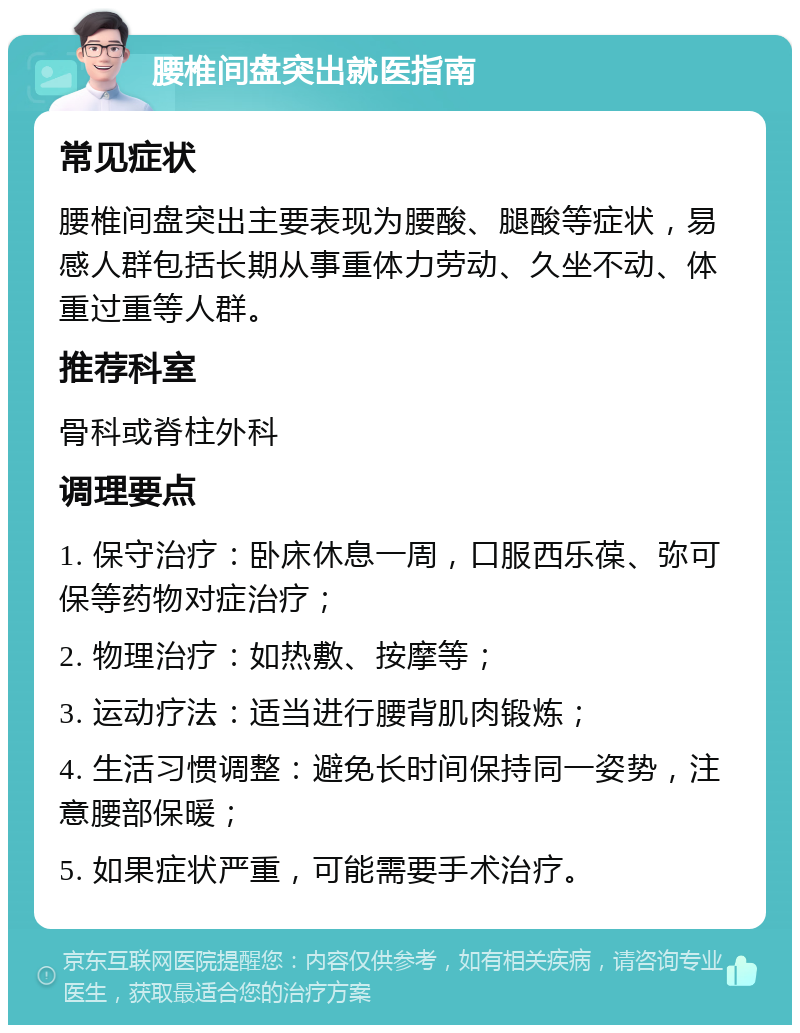 腰椎间盘突出就医指南 常见症状 腰椎间盘突出主要表现为腰酸、腿酸等症状，易感人群包括长期从事重体力劳动、久坐不动、体重过重等人群。 推荐科室 骨科或脊柱外科 调理要点 1. 保守治疗：卧床休息一周，口服西乐葆、弥可保等药物对症治疗； 2. 物理治疗：如热敷、按摩等； 3. 运动疗法：适当进行腰背肌肉锻炼； 4. 生活习惯调整：避免长时间保持同一姿势，注意腰部保暖； 5. 如果症状严重，可能需要手术治疗。