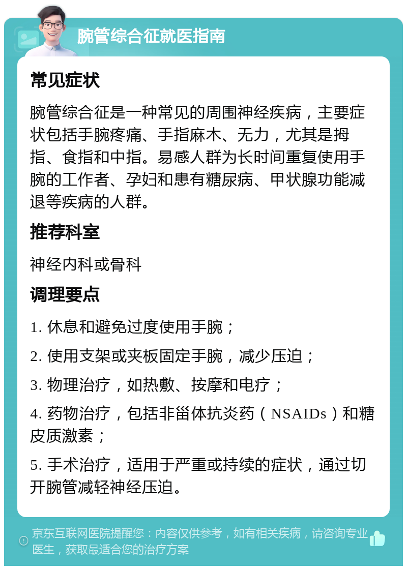 腕管综合征就医指南 常见症状 腕管综合征是一种常见的周围神经疾病，主要症状包括手腕疼痛、手指麻木、无力，尤其是拇指、食指和中指。易感人群为长时间重复使用手腕的工作者、孕妇和患有糖尿病、甲状腺功能减退等疾病的人群。 推荐科室 神经内科或骨科 调理要点 1. 休息和避免过度使用手腕； 2. 使用支架或夹板固定手腕，减少压迫； 3. 物理治疗，如热敷、按摩和电疗； 4. 药物治疗，包括非甾体抗炎药（NSAIDs）和糖皮质激素； 5. 手术治疗，适用于严重或持续的症状，通过切开腕管减轻神经压迫。