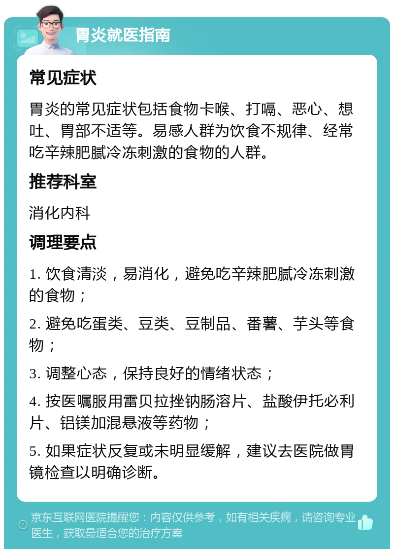 胃炎就医指南 常见症状 胃炎的常见症状包括食物卡喉、打嗝、恶心、想吐、胃部不适等。易感人群为饮食不规律、经常吃辛辣肥腻冷冻刺激的食物的人群。 推荐科室 消化内科 调理要点 1. 饮食清淡，易消化，避免吃辛辣肥腻冷冻刺激的食物； 2. 避免吃蛋类、豆类、豆制品、番薯、芋头等食物； 3. 调整心态，保持良好的情绪状态； 4. 按医嘱服用雷贝拉挫钠肠溶片、盐酸伊托必利片、铝镁加混悬液等药物； 5. 如果症状反复或未明显缓解，建议去医院做胃镜检查以明确诊断。