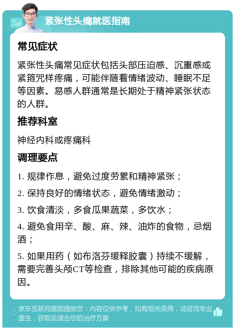 紧张性头痛就医指南 常见症状 紧张性头痛常见症状包括头部压迫感、沉重感或紧箍咒样疼痛，可能伴随着情绪波动、睡眠不足等因素。易感人群通常是长期处于精神紧张状态的人群。 推荐科室 神经内科或疼痛科 调理要点 1. 规律作息，避免过度劳累和精神紧张； 2. 保持良好的情绪状态，避免情绪激动； 3. 饮食清淡，多食瓜果蔬菜，多饮水； 4. 避免食用辛、酸、麻、辣、油炸的食物，忌烟酒； 5. 如果用药（如布洛芬缓释胶囊）持续不缓解，需要完善头颅CT等检查，排除其他可能的疾病原因。