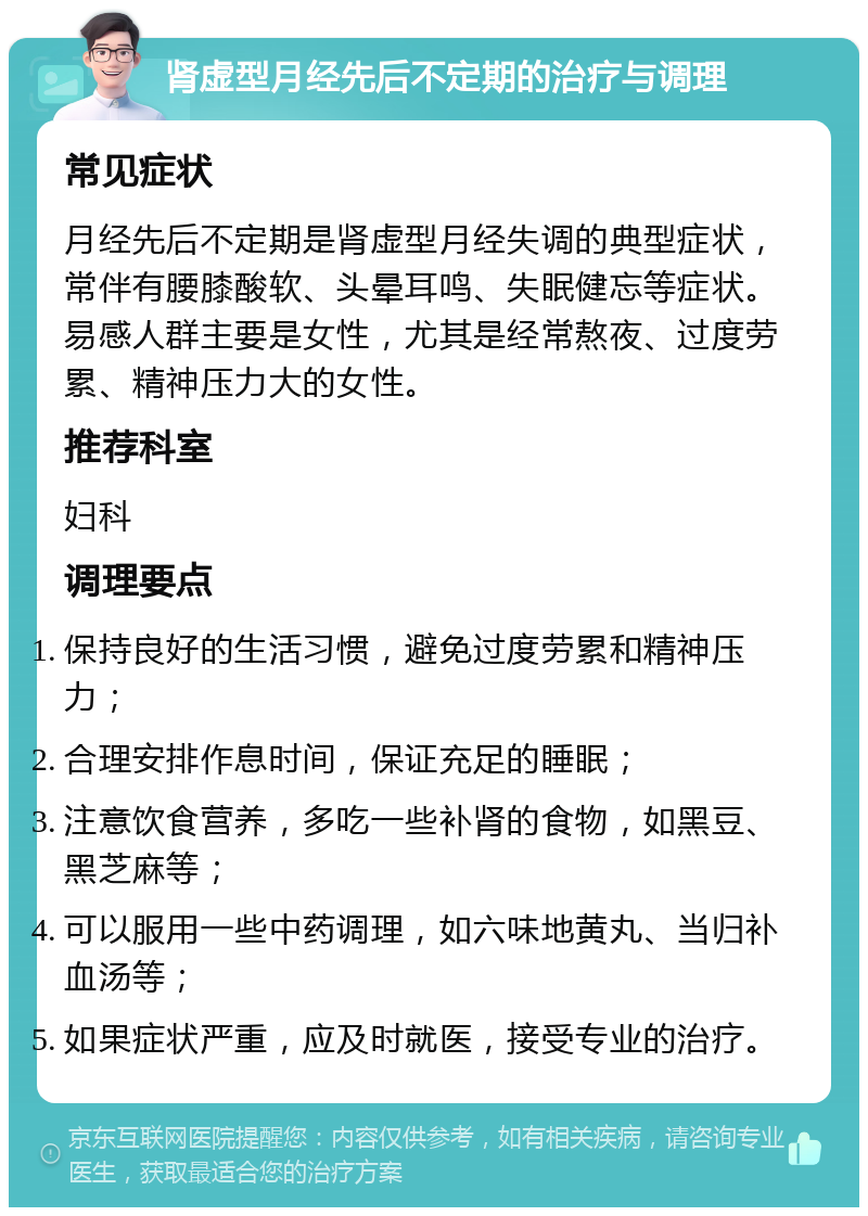 肾虚型月经先后不定期的治疗与调理 常见症状 月经先后不定期是肾虚型月经失调的典型症状，常伴有腰膝酸软、头晕耳鸣、失眠健忘等症状。易感人群主要是女性，尤其是经常熬夜、过度劳累、精神压力大的女性。 推荐科室 妇科 调理要点 保持良好的生活习惯，避免过度劳累和精神压力； 合理安排作息时间，保证充足的睡眠； 注意饮食营养，多吃一些补肾的食物，如黑豆、黑芝麻等； 可以服用一些中药调理，如六味地黄丸、当归补血汤等； 如果症状严重，应及时就医，接受专业的治疗。