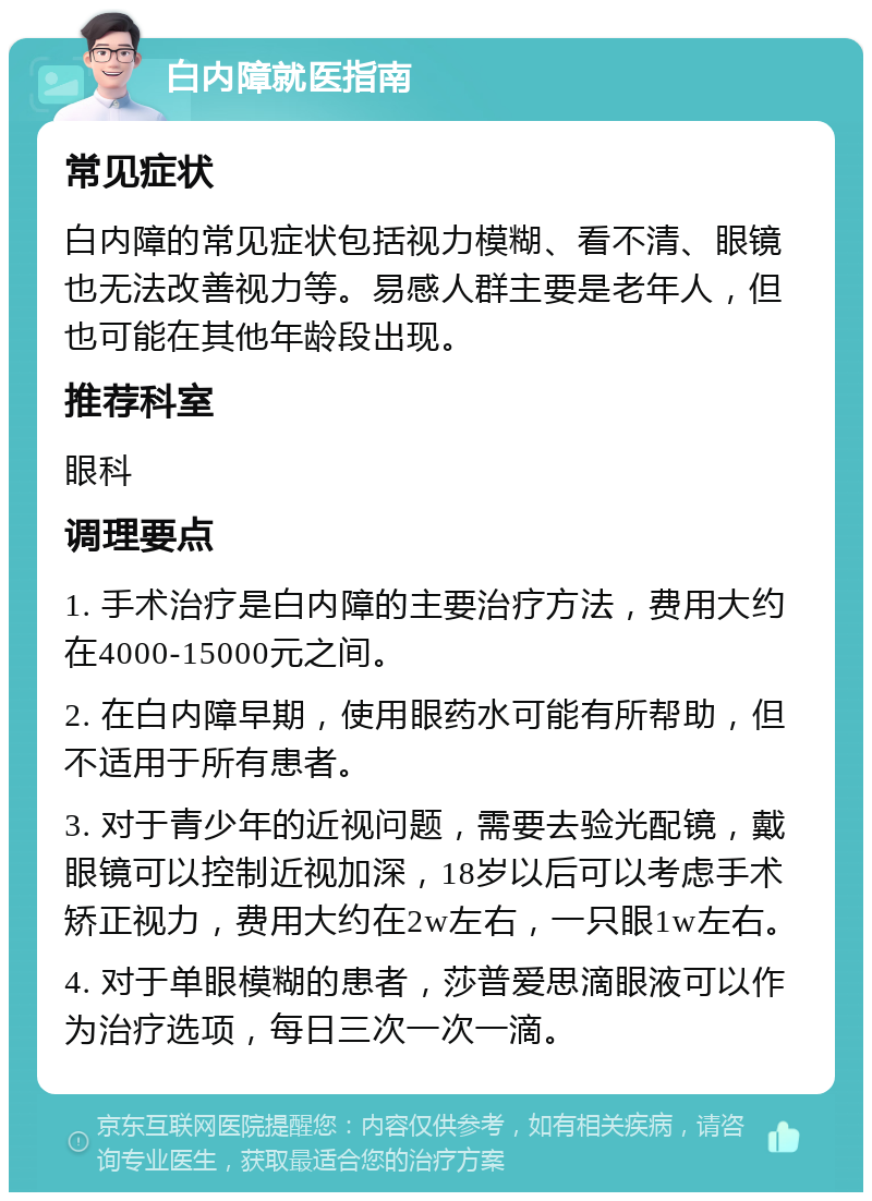 白内障就医指南 常见症状 白内障的常见症状包括视力模糊、看不清、眼镜也无法改善视力等。易感人群主要是老年人，但也可能在其他年龄段出现。 推荐科室 眼科 调理要点 1. 手术治疗是白内障的主要治疗方法，费用大约在4000-15000元之间。 2. 在白内障早期，使用眼药水可能有所帮助，但不适用于所有患者。 3. 对于青少年的近视问题，需要去验光配镜，戴眼镜可以控制近视加深，18岁以后可以考虑手术矫正视力，费用大约在2w左右，一只眼1w左右。 4. 对于单眼模糊的患者，莎普爱思滴眼液可以作为治疗选项，每日三次一次一滴。