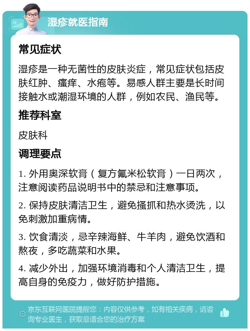 湿疹就医指南 常见症状 湿疹是一种无菌性的皮肤炎症，常见症状包括皮肤红肿、瘙痒、水疱等。易感人群主要是长时间接触水或潮湿环境的人群，例如农民、渔民等。 推荐科室 皮肤科 调理要点 1. 外用奥深软膏（复方氟米松软膏）一日两次，注意阅读药品说明书中的禁忌和注意事项。 2. 保持皮肤清洁卫生，避免搔抓和热水烫洗，以免刺激加重病情。 3. 饮食清淡，忌辛辣海鲜、牛羊肉，避免饮酒和熬夜，多吃蔬菜和水果。 4. 减少外出，加强环境消毒和个人清洁卫生，提高自身的免疫力，做好防护措施。