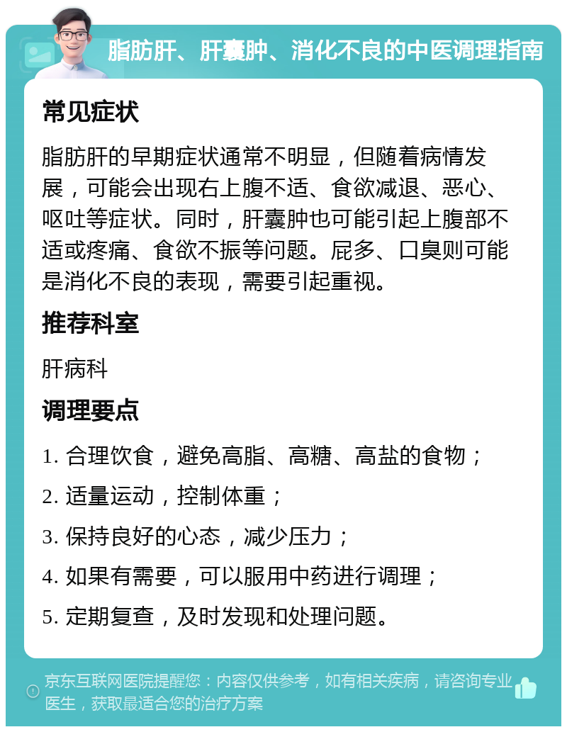 脂肪肝、肝囊肿、消化不良的中医调理指南 常见症状 脂肪肝的早期症状通常不明显，但随着病情发展，可能会出现右上腹不适、食欲减退、恶心、呕吐等症状。同时，肝囊肿也可能引起上腹部不适或疼痛、食欲不振等问题。屁多、口臭则可能是消化不良的表现，需要引起重视。 推荐科室 肝病科 调理要点 1. 合理饮食，避免高脂、高糖、高盐的食物； 2. 适量运动，控制体重； 3. 保持良好的心态，减少压力； 4. 如果有需要，可以服用中药进行调理； 5. 定期复查，及时发现和处理问题。