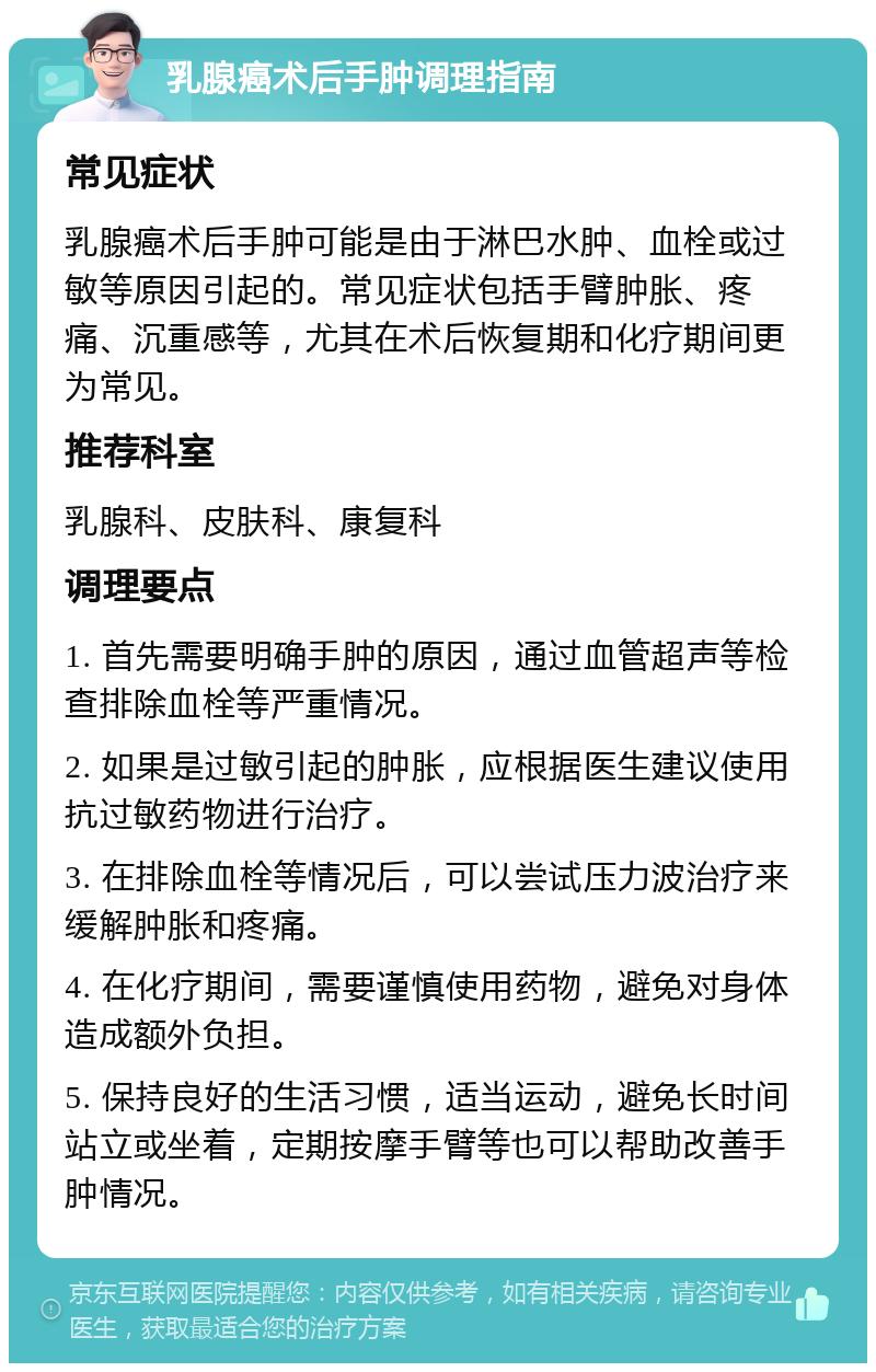 乳腺癌术后手肿调理指南 常见症状 乳腺癌术后手肿可能是由于淋巴水肿、血栓或过敏等原因引起的。常见症状包括手臂肿胀、疼痛、沉重感等，尤其在术后恢复期和化疗期间更为常见。 推荐科室 乳腺科、皮肤科、康复科 调理要点 1. 首先需要明确手肿的原因，通过血管超声等检查排除血栓等严重情况。 2. 如果是过敏引起的肿胀，应根据医生建议使用抗过敏药物进行治疗。 3. 在排除血栓等情况后，可以尝试压力波治疗来缓解肿胀和疼痛。 4. 在化疗期间，需要谨慎使用药物，避免对身体造成额外负担。 5. 保持良好的生活习惯，适当运动，避免长时间站立或坐着，定期按摩手臂等也可以帮助改善手肿情况。