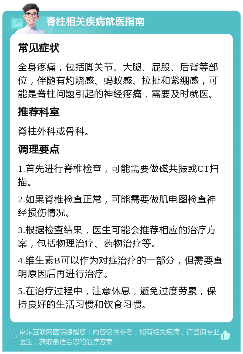 脊柱相关疾病就医指南 常见症状 全身疼痛，包括脚关节、大腿、屁股、后背等部位，伴随有灼烧感、蚂蚁感、拉扯和紧绷感，可能是脊柱问题引起的神经疼痛，需要及时就医。 推荐科室 脊柱外科或骨科。 调理要点 1.首先进行脊椎检查，可能需要做磁共振或CT扫描。 2.如果脊椎检查正常，可能需要做肌电图检查神经损伤情况。 3.根据检查结果，医生可能会推荐相应的治疗方案，包括物理治疗、药物治疗等。 4.维生素B可以作为对症治疗的一部分，但需要查明原因后再进行治疗。 5.在治疗过程中，注意休息，避免过度劳累，保持良好的生活习惯和饮食习惯。