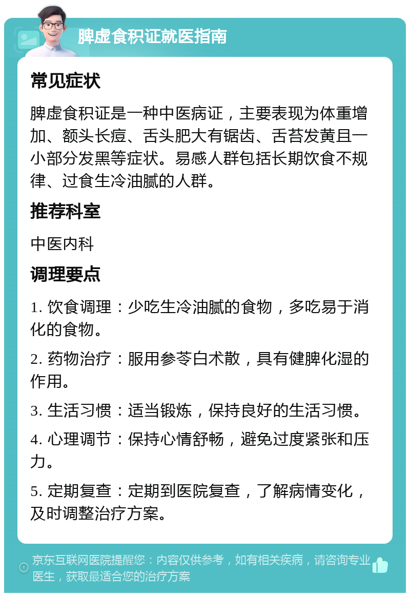 脾虚食积证就医指南 常见症状 脾虚食积证是一种中医病证，主要表现为体重增加、额头长痘、舌头肥大有锯齿、舌苔发黄且一小部分发黑等症状。易感人群包括长期饮食不规律、过食生冷油腻的人群。 推荐科室 中医内科 调理要点 1. 饮食调理：少吃生冷油腻的食物，多吃易于消化的食物。 2. 药物治疗：服用参苓白术散，具有健脾化湿的作用。 3. 生活习惯：适当锻炼，保持良好的生活习惯。 4. 心理调节：保持心情舒畅，避免过度紧张和压力。 5. 定期复查：定期到医院复查，了解病情变化，及时调整治疗方案。