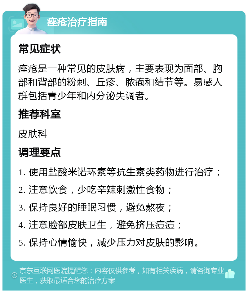 痤疮治疗指南 常见症状 痤疮是一种常见的皮肤病，主要表现为面部、胸部和背部的粉刺、丘疹、脓疱和结节等。易感人群包括青少年和内分泌失调者。 推荐科室 皮肤科 调理要点 1. 使用盐酸米诺环素等抗生素类药物进行治疗； 2. 注意饮食，少吃辛辣刺激性食物； 3. 保持良好的睡眠习惯，避免熬夜； 4. 注意脸部皮肤卫生，避免挤压痘痘； 5. 保持心情愉快，减少压力对皮肤的影响。