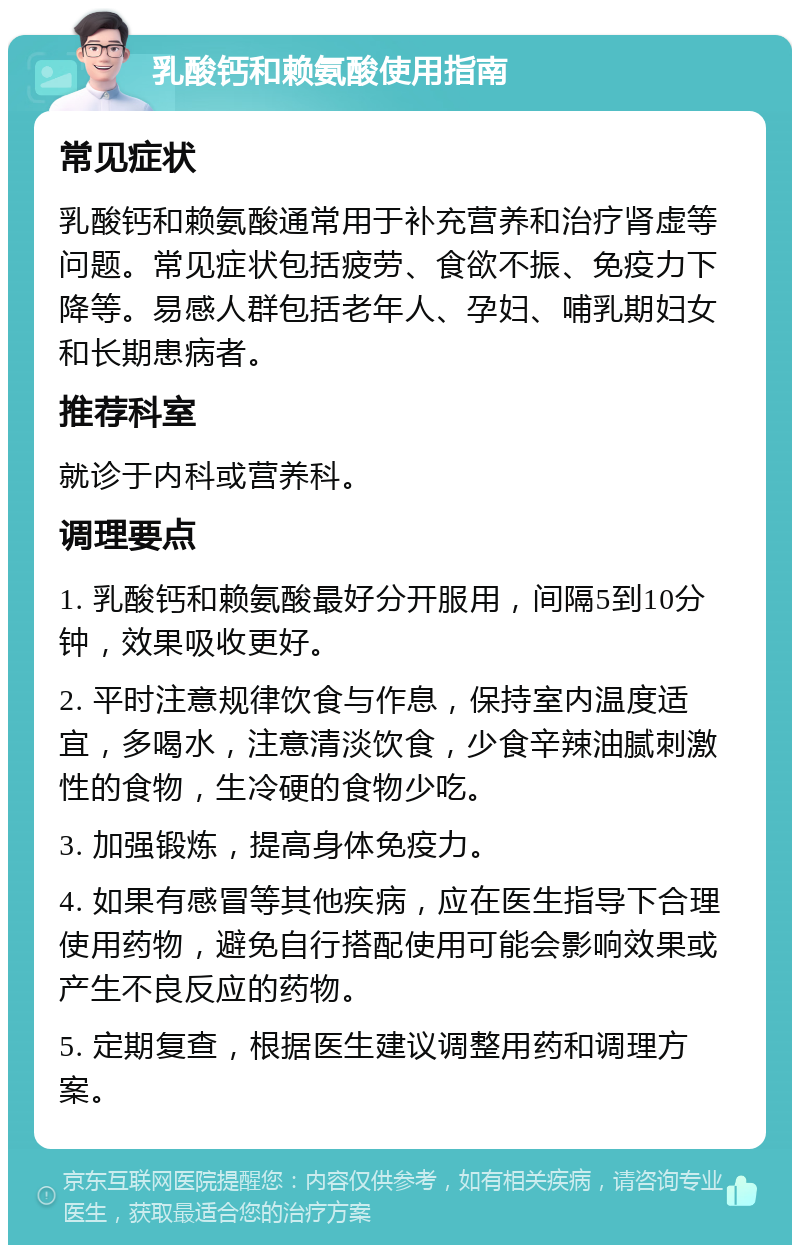 乳酸钙和赖氨酸使用指南 常见症状 乳酸钙和赖氨酸通常用于补充营养和治疗肾虚等问题。常见症状包括疲劳、食欲不振、免疫力下降等。易感人群包括老年人、孕妇、哺乳期妇女和长期患病者。 推荐科室 就诊于内科或营养科。 调理要点 1. 乳酸钙和赖氨酸最好分开服用，间隔5到10分钟，效果吸收更好。 2. 平时注意规律饮食与作息，保持室内温度适宜，多喝水，注意清淡饮食，少食辛辣油腻刺激性的食物，生冷硬的食物少吃。 3. 加强锻炼，提高身体免疫力。 4. 如果有感冒等其他疾病，应在医生指导下合理使用药物，避免自行搭配使用可能会影响效果或产生不良反应的药物。 5. 定期复查，根据医生建议调整用药和调理方案。