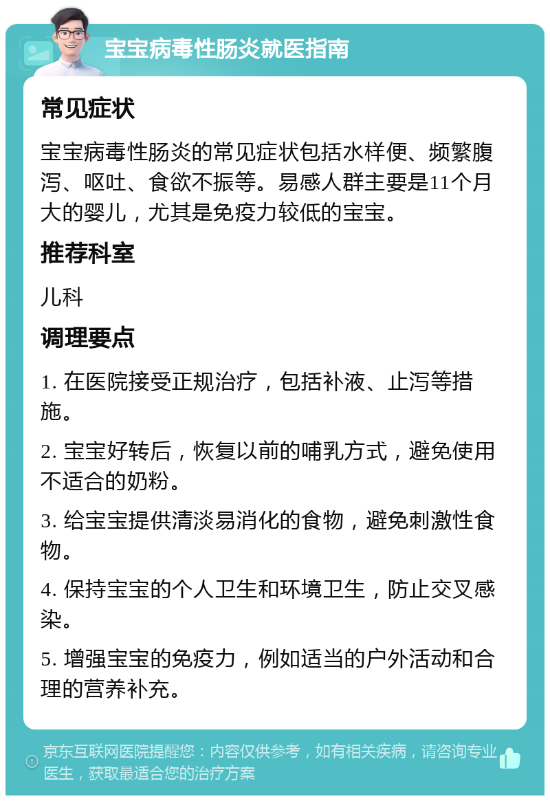 宝宝病毒性肠炎就医指南 常见症状 宝宝病毒性肠炎的常见症状包括水样便、频繁腹泻、呕吐、食欲不振等。易感人群主要是11个月大的婴儿，尤其是免疫力较低的宝宝。 推荐科室 儿科 调理要点 1. 在医院接受正规治疗，包括补液、止泻等措施。 2. 宝宝好转后，恢复以前的哺乳方式，避免使用不适合的奶粉。 3. 给宝宝提供清淡易消化的食物，避免刺激性食物。 4. 保持宝宝的个人卫生和环境卫生，防止交叉感染。 5. 增强宝宝的免疫力，例如适当的户外活动和合理的营养补充。