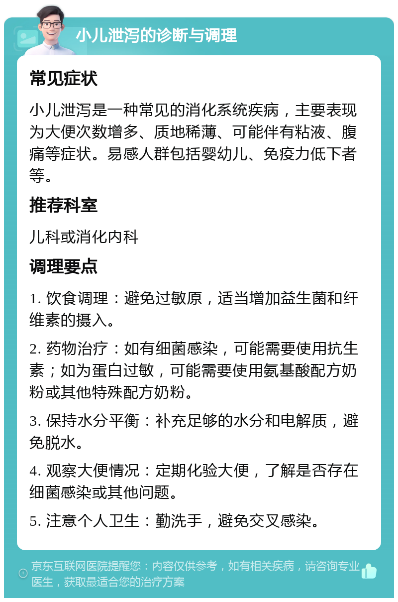 小儿泄泻的诊断与调理 常见症状 小儿泄泻是一种常见的消化系统疾病，主要表现为大便次数增多、质地稀薄、可能伴有粘液、腹痛等症状。易感人群包括婴幼儿、免疫力低下者等。 推荐科室 儿科或消化内科 调理要点 1. 饮食调理：避免过敏原，适当增加益生菌和纤维素的摄入。 2. 药物治疗：如有细菌感染，可能需要使用抗生素；如为蛋白过敏，可能需要使用氨基酸配方奶粉或其他特殊配方奶粉。 3. 保持水分平衡：补充足够的水分和电解质，避免脱水。 4. 观察大便情况：定期化验大便，了解是否存在细菌感染或其他问题。 5. 注意个人卫生：勤洗手，避免交叉感染。