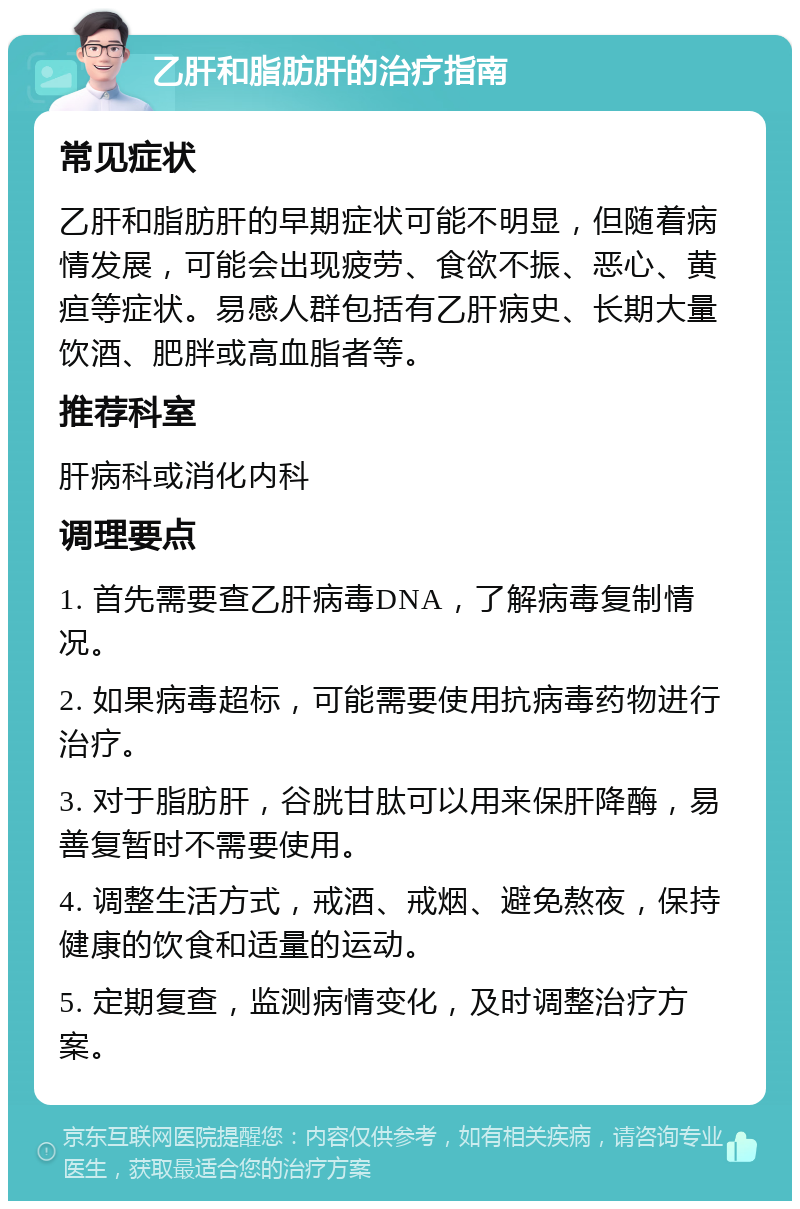 乙肝和脂肪肝的治疗指南 常见症状 乙肝和脂肪肝的早期症状可能不明显，但随着病情发展，可能会出现疲劳、食欲不振、恶心、黄疸等症状。易感人群包括有乙肝病史、长期大量饮酒、肥胖或高血脂者等。 推荐科室 肝病科或消化内科 调理要点 1. 首先需要查乙肝病毒DNA，了解病毒复制情况。 2. 如果病毒超标，可能需要使用抗病毒药物进行治疗。 3. 对于脂肪肝，谷胱甘肽可以用来保肝降酶，易善复暂时不需要使用。 4. 调整生活方式，戒酒、戒烟、避免熬夜，保持健康的饮食和适量的运动。 5. 定期复查，监测病情变化，及时调整治疗方案。