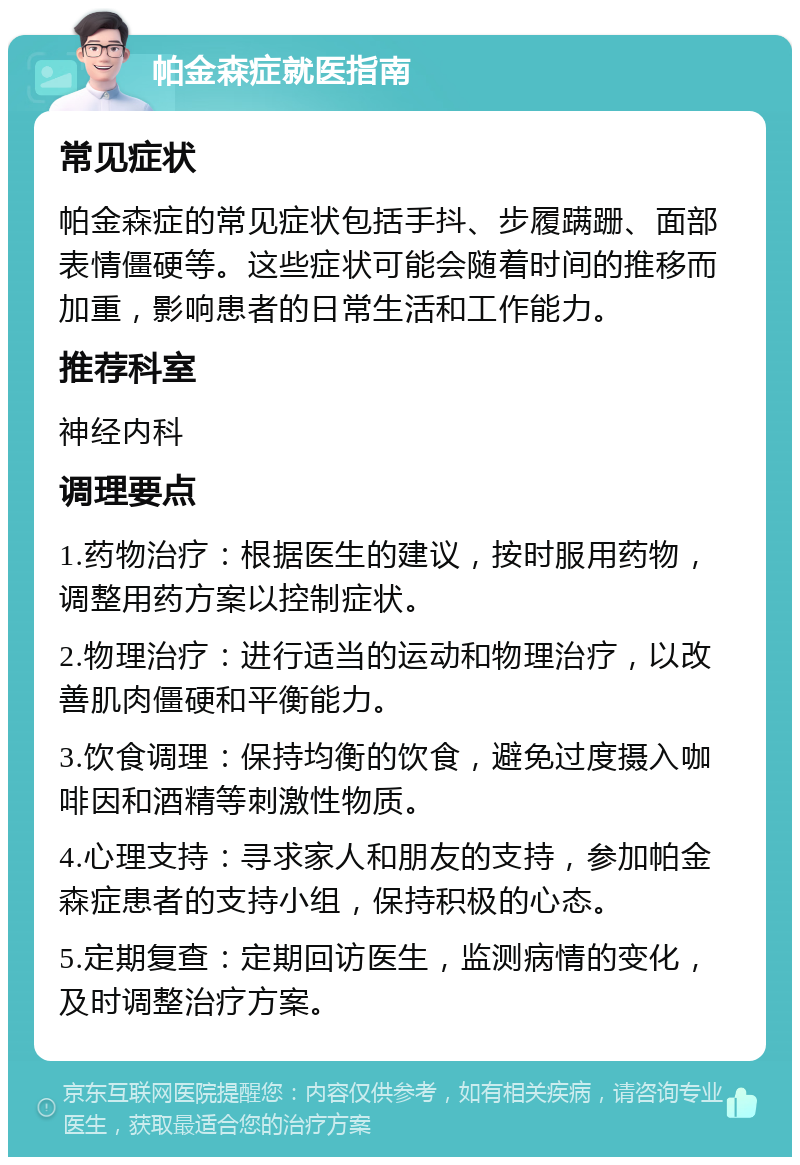 帕金森症就医指南 常见症状 帕金森症的常见症状包括手抖、步履蹒跚、面部表情僵硬等。这些症状可能会随着时间的推移而加重，影响患者的日常生活和工作能力。 推荐科室 神经内科 调理要点 1.药物治疗：根据医生的建议，按时服用药物，调整用药方案以控制症状。 2.物理治疗：进行适当的运动和物理治疗，以改善肌肉僵硬和平衡能力。 3.饮食调理：保持均衡的饮食，避免过度摄入咖啡因和酒精等刺激性物质。 4.心理支持：寻求家人和朋友的支持，参加帕金森症患者的支持小组，保持积极的心态。 5.定期复查：定期回访医生，监测病情的变化，及时调整治疗方案。