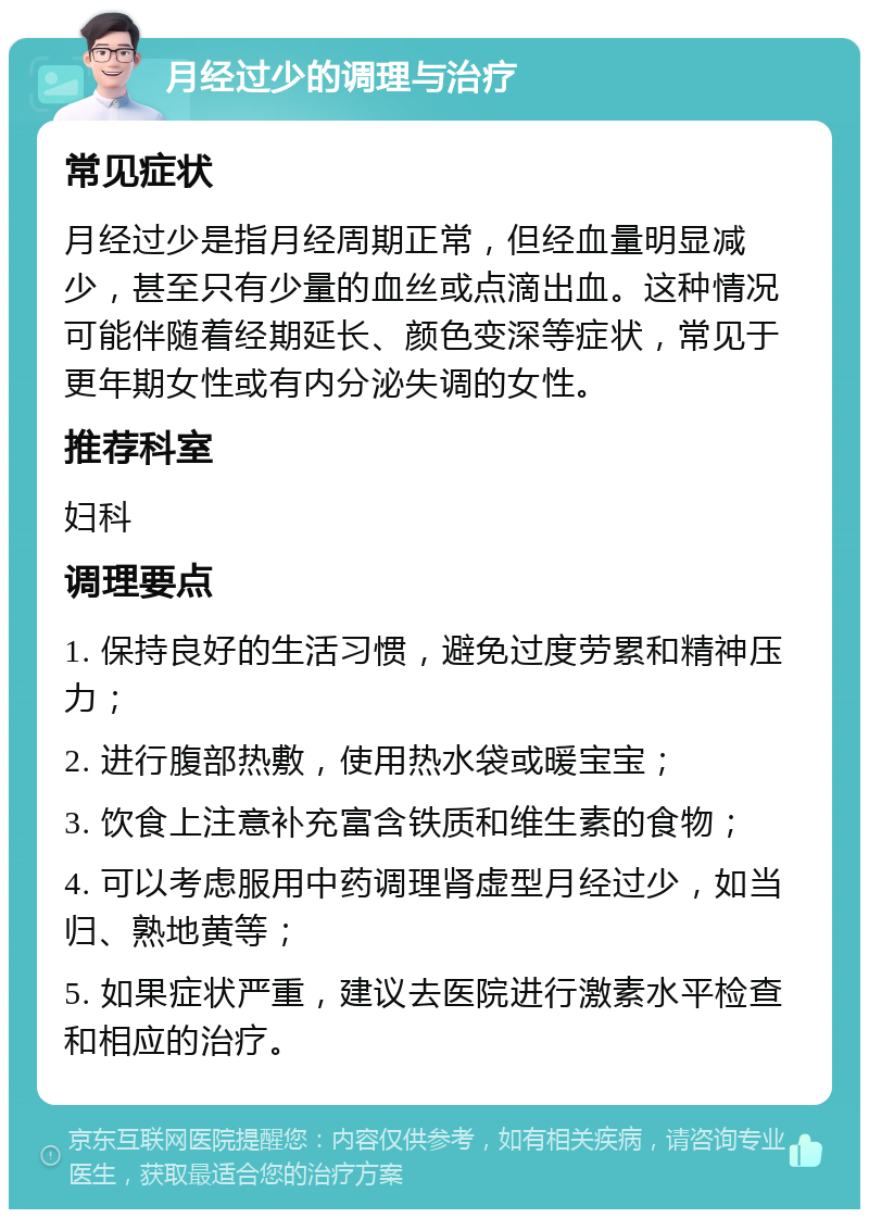 月经过少的调理与治疗 常见症状 月经过少是指月经周期正常，但经血量明显减少，甚至只有少量的血丝或点滴出血。这种情况可能伴随着经期延长、颜色变深等症状，常见于更年期女性或有内分泌失调的女性。 推荐科室 妇科 调理要点 1. 保持良好的生活习惯，避免过度劳累和精神压力； 2. 进行腹部热敷，使用热水袋或暖宝宝； 3. 饮食上注意补充富含铁质和维生素的食物； 4. 可以考虑服用中药调理肾虚型月经过少，如当归、熟地黄等； 5. 如果症状严重，建议去医院进行激素水平检查和相应的治疗。