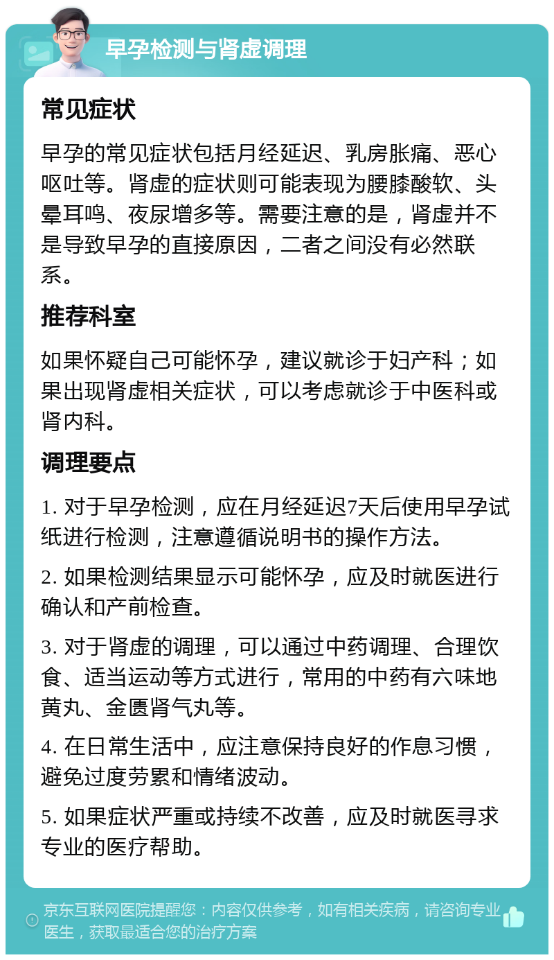 早孕检测与肾虚调理 常见症状 早孕的常见症状包括月经延迟、乳房胀痛、恶心呕吐等。肾虚的症状则可能表现为腰膝酸软、头晕耳鸣、夜尿增多等。需要注意的是，肾虚并不是导致早孕的直接原因，二者之间没有必然联系。 推荐科室 如果怀疑自己可能怀孕，建议就诊于妇产科；如果出现肾虚相关症状，可以考虑就诊于中医科或肾内科。 调理要点 1. 对于早孕检测，应在月经延迟7天后使用早孕试纸进行检测，注意遵循说明书的操作方法。 2. 如果检测结果显示可能怀孕，应及时就医进行确认和产前检查。 3. 对于肾虚的调理，可以通过中药调理、合理饮食、适当运动等方式进行，常用的中药有六味地黄丸、金匮肾气丸等。 4. 在日常生活中，应注意保持良好的作息习惯，避免过度劳累和情绪波动。 5. 如果症状严重或持续不改善，应及时就医寻求专业的医疗帮助。