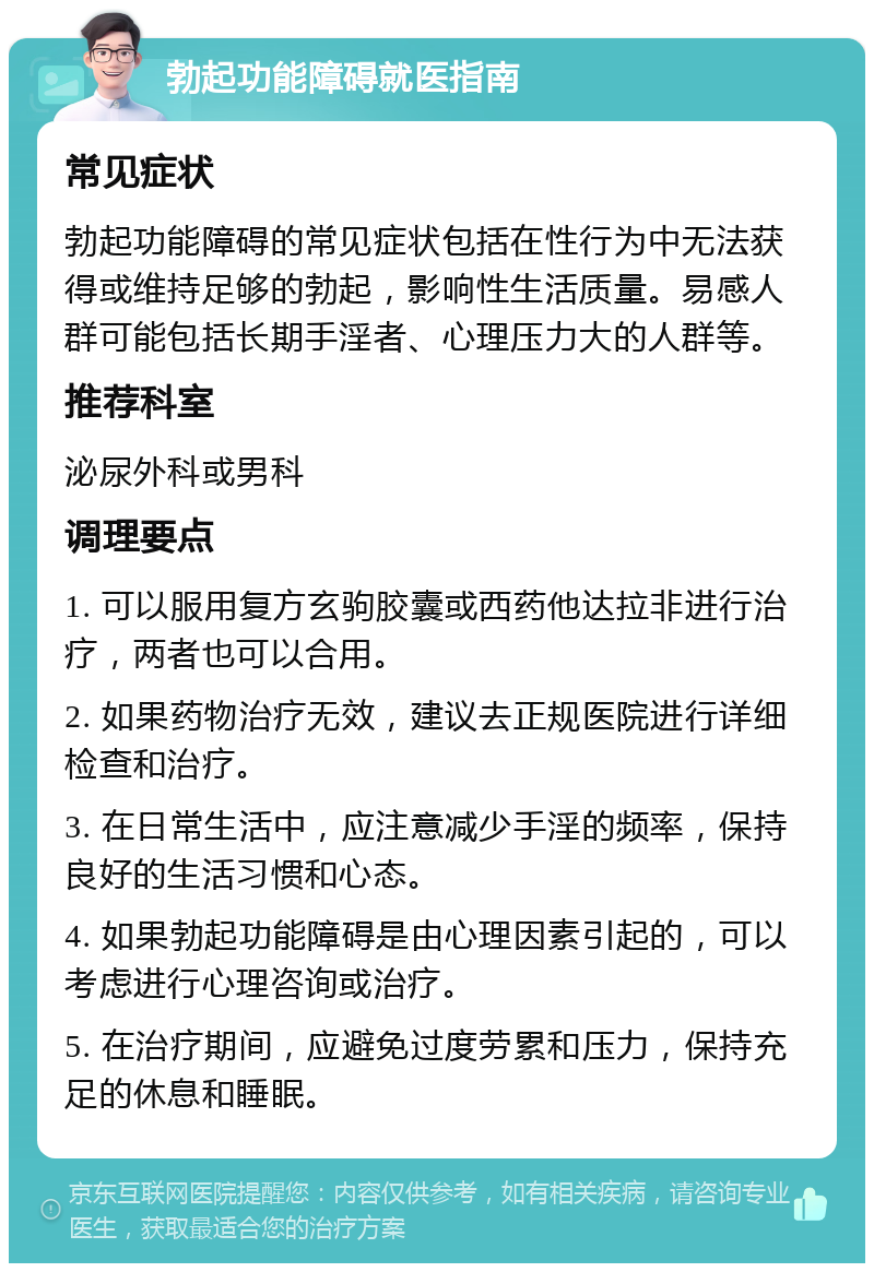 勃起功能障碍就医指南 常见症状 勃起功能障碍的常见症状包括在性行为中无法获得或维持足够的勃起，影响性生活质量。易感人群可能包括长期手淫者、心理压力大的人群等。 推荐科室 泌尿外科或男科 调理要点 1. 可以服用复方玄驹胶囊或西药他达拉非进行治疗，两者也可以合用。 2. 如果药物治疗无效，建议去正规医院进行详细检查和治疗。 3. 在日常生活中，应注意减少手淫的频率，保持良好的生活习惯和心态。 4. 如果勃起功能障碍是由心理因素引起的，可以考虑进行心理咨询或治疗。 5. 在治疗期间，应避免过度劳累和压力，保持充足的休息和睡眠。