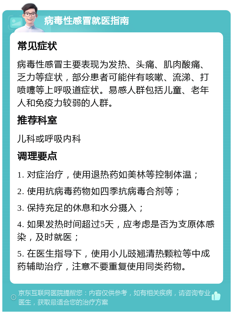 病毒性感冒就医指南 常见症状 病毒性感冒主要表现为发热、头痛、肌肉酸痛、乏力等症状，部分患者可能伴有咳嗽、流涕、打喷嚏等上呼吸道症状。易感人群包括儿童、老年人和免疫力较弱的人群。 推荐科室 儿科或呼吸内科 调理要点 1. 对症治疗，使用退热药如美林等控制体温； 2. 使用抗病毒药物如四季抗病毒合剂等； 3. 保持充足的休息和水分摄入； 4. 如果发热时间超过5天，应考虑是否为支原体感染，及时就医； 5. 在医生指导下，使用小儿豉翘清热颗粒等中成药辅助治疗，注意不要重复使用同类药物。