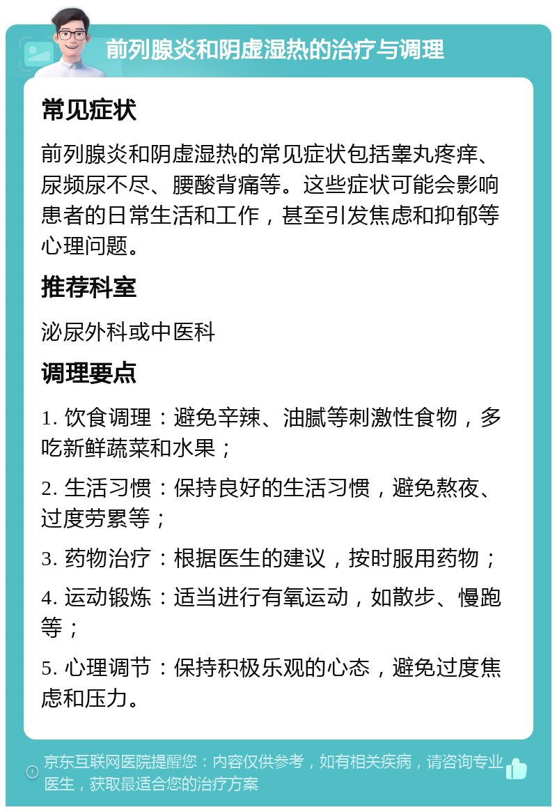 前列腺炎和阴虚湿热的治疗与调理 常见症状 前列腺炎和阴虚湿热的常见症状包括睾丸疼痒、尿频尿不尽、腰酸背痛等。这些症状可能会影响患者的日常生活和工作，甚至引发焦虑和抑郁等心理问题。 推荐科室 泌尿外科或中医科 调理要点 1. 饮食调理：避免辛辣、油腻等刺激性食物，多吃新鲜蔬菜和水果； 2. 生活习惯：保持良好的生活习惯，避免熬夜、过度劳累等； 3. 药物治疗：根据医生的建议，按时服用药物； 4. 运动锻炼：适当进行有氧运动，如散步、慢跑等； 5. 心理调节：保持积极乐观的心态，避免过度焦虑和压力。