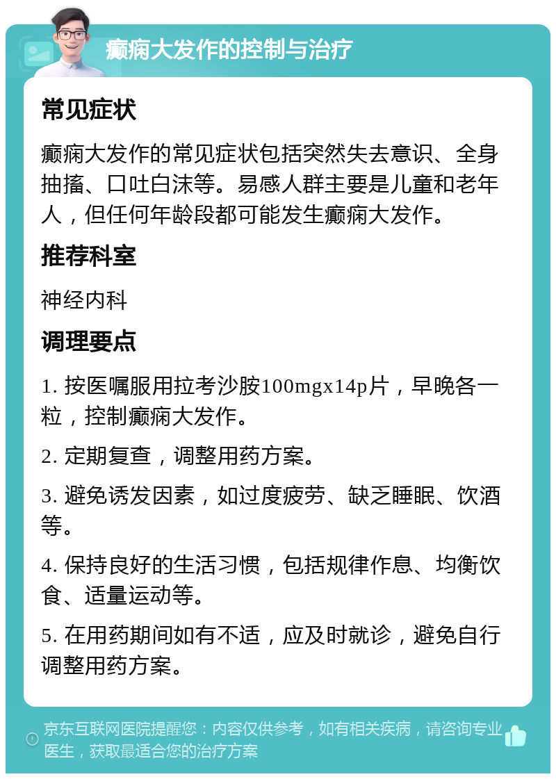 癫痫大发作的控制与治疗 常见症状 癫痫大发作的常见症状包括突然失去意识、全身抽搐、口吐白沫等。易感人群主要是儿童和老年人，但任何年龄段都可能发生癫痫大发作。 推荐科室 神经内科 调理要点 1. 按医嘱服用拉考沙胺100mgx14p片，早晚各一粒，控制癫痫大发作。 2. 定期复查，调整用药方案。 3. 避免诱发因素，如过度疲劳、缺乏睡眠、饮酒等。 4. 保持良好的生活习惯，包括规律作息、均衡饮食、适量运动等。 5. 在用药期间如有不适，应及时就诊，避免自行调整用药方案。