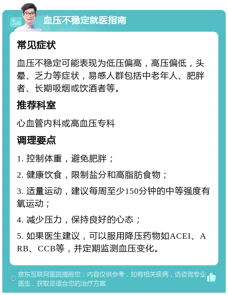 血压不稳定就医指南 常见症状 血压不稳定可能表现为低压偏高，高压偏低，头晕、乏力等症状，易感人群包括中老年人、肥胖者、长期吸烟或饮酒者等。 推荐科室 心血管内科或高血压专科 调理要点 1. 控制体重，避免肥胖； 2. 健康饮食，限制盐分和高脂肪食物； 3. 适量运动，建议每周至少150分钟的中等强度有氧运动； 4. 减少压力，保持良好的心态； 5. 如果医生建议，可以服用降压药物如ACEI、ARB、CCB等，并定期监测血压变化。