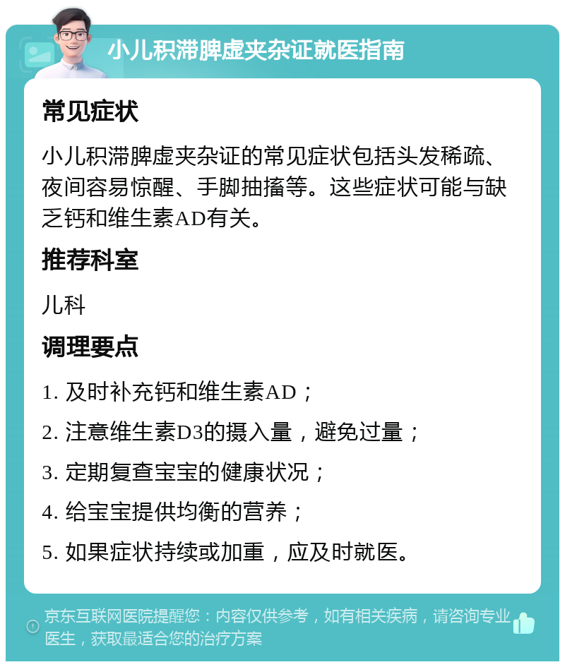 小儿积滞脾虚夹杂证就医指南 常见症状 小儿积滞脾虚夹杂证的常见症状包括头发稀疏、夜间容易惊醒、手脚抽搐等。这些症状可能与缺乏钙和维生素AD有关。 推荐科室 儿科 调理要点 1. 及时补充钙和维生素AD； 2. 注意维生素D3的摄入量，避免过量； 3. 定期复查宝宝的健康状况； 4. 给宝宝提供均衡的营养； 5. 如果症状持续或加重，应及时就医。