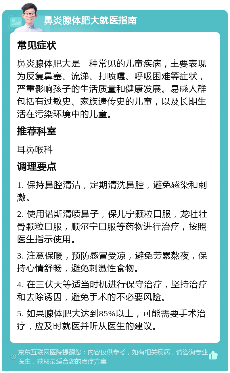 鼻炎腺体肥大就医指南 常见症状 鼻炎腺体肥大是一种常见的儿童疾病，主要表现为反复鼻塞、流涕、打喷嚏、呼吸困难等症状，严重影响孩子的生活质量和健康发展。易感人群包括有过敏史、家族遗传史的儿童，以及长期生活在污染环境中的儿童。 推荐科室 耳鼻喉科 调理要点 1. 保持鼻腔清洁，定期清洗鼻腔，避免感染和刺激。 2. 使用诺斯清喷鼻子，保儿宁颗粒口服，龙牡壮骨颗粒口服，顺尔宁口服等药物进行治疗，按照医生指示使用。 3. 注意保暖，预防感冒受凉，避免劳累熬夜，保持心情舒畅，避免刺激性食物。 4. 在三伏天等适当时机进行保守治疗，坚持治疗和去除诱因，避免手术的不必要风险。 5. 如果腺体肥大达到85%以上，可能需要手术治疗，应及时就医并听从医生的建议。