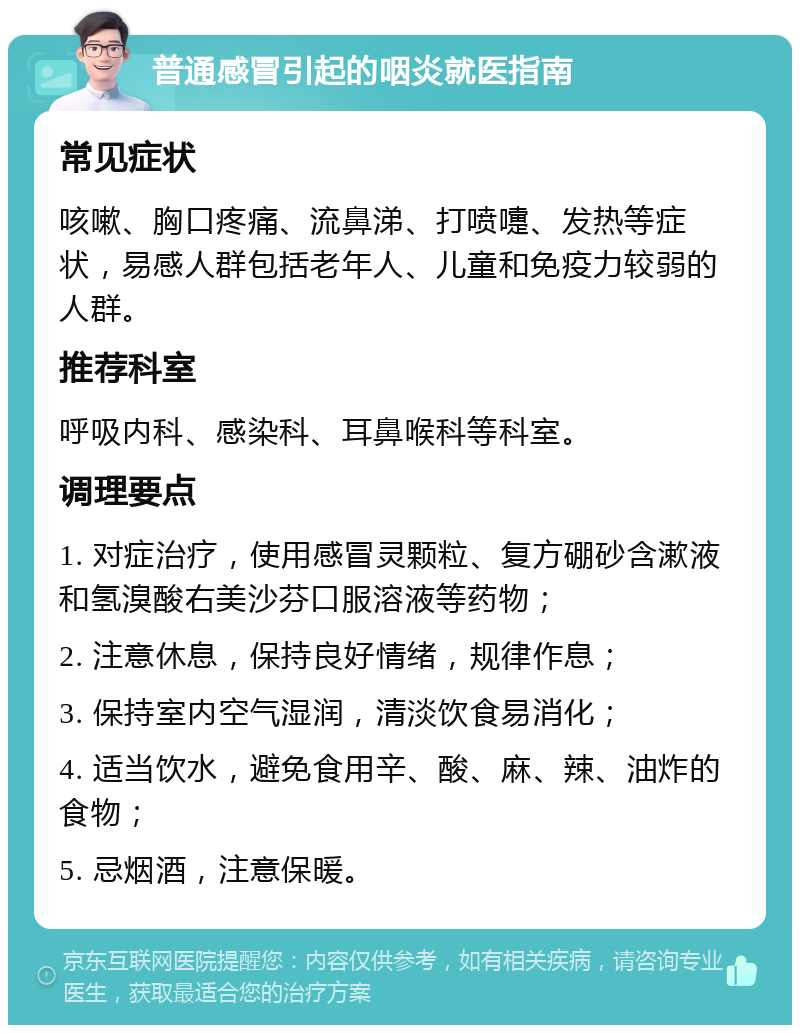 普通感冒引起的咽炎就医指南 常见症状 咳嗽、胸口疼痛、流鼻涕、打喷嚏、发热等症状，易感人群包括老年人、儿童和免疫力较弱的人群。 推荐科室 呼吸内科、感染科、耳鼻喉科等科室。 调理要点 1. 对症治疗，使用感冒灵颗粒、复方硼砂含漱液和氢溴酸右美沙芬口服溶液等药物； 2. 注意休息，保持良好情绪，规律作息； 3. 保持室内空气湿润，清淡饮食易消化； 4. 适当饮水，避免食用辛、酸、麻、辣、油炸的食物； 5. 忌烟酒，注意保暖。