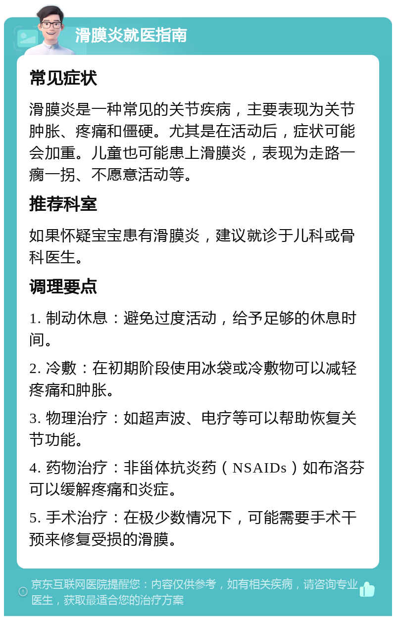 滑膜炎就医指南 常见症状 滑膜炎是一种常见的关节疾病，主要表现为关节肿胀、疼痛和僵硬。尤其是在活动后，症状可能会加重。儿童也可能患上滑膜炎，表现为走路一瘸一拐、不愿意活动等。 推荐科室 如果怀疑宝宝患有滑膜炎，建议就诊于儿科或骨科医生。 调理要点 1. 制动休息：避免过度活动，给予足够的休息时间。 2. 冷敷：在初期阶段使用冰袋或冷敷物可以减轻疼痛和肿胀。 3. 物理治疗：如超声波、电疗等可以帮助恢复关节功能。 4. 药物治疗：非甾体抗炎药（NSAIDs）如布洛芬可以缓解疼痛和炎症。 5. 手术治疗：在极少数情况下，可能需要手术干预来修复受损的滑膜。