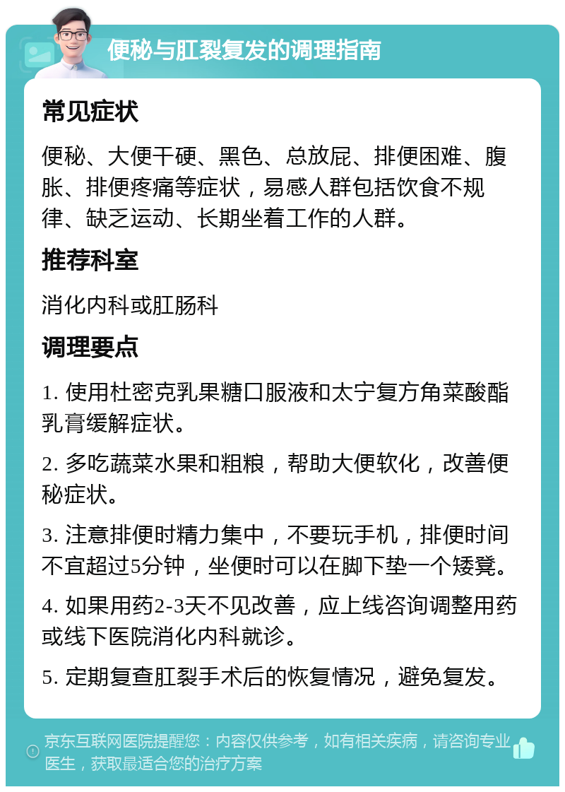 便秘与肛裂复发的调理指南 常见症状 便秘、大便干硬、黑色、总放屁、排便困难、腹胀、排便疼痛等症状，易感人群包括饮食不规律、缺乏运动、长期坐着工作的人群。 推荐科室 消化内科或肛肠科 调理要点 1. 使用杜密克乳果糖口服液和太宁复方角菜酸酯乳膏缓解症状。 2. 多吃蔬菜水果和粗粮，帮助大便软化，改善便秘症状。 3. 注意排便时精力集中，不要玩手机，排便时间不宜超过5分钟，坐便时可以在脚下垫一个矮凳。 4. 如果用药2-3天不见改善，应上线咨询调整用药或线下医院消化内科就诊。 5. 定期复查肛裂手术后的恢复情况，避免复发。