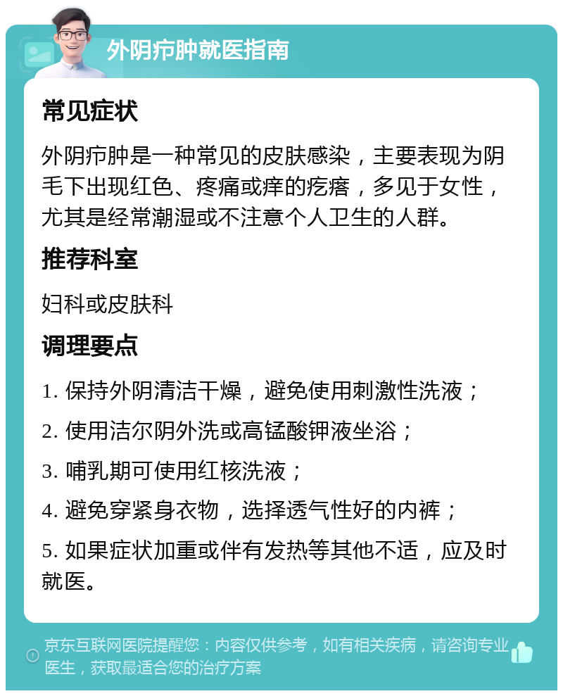 外阴疖肿就医指南 常见症状 外阴疖肿是一种常见的皮肤感染，主要表现为阴毛下出现红色、疼痛或痒的疙瘩，多见于女性，尤其是经常潮湿或不注意个人卫生的人群。 推荐科室 妇科或皮肤科 调理要点 1. 保持外阴清洁干燥，避免使用刺激性洗液； 2. 使用洁尔阴外洗或高锰酸钾液坐浴； 3. 哺乳期可使用红核洗液； 4. 避免穿紧身衣物，选择透气性好的内裤； 5. 如果症状加重或伴有发热等其他不适，应及时就医。