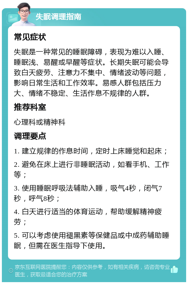 失眠调理指南 常见症状 失眠是一种常见的睡眠障碍，表现为难以入睡、睡眠浅、易醒或早醒等症状。长期失眠可能会导致白天疲劳、注意力不集中、情绪波动等问题，影响日常生活和工作效率。易感人群包括压力大、情绪不稳定、生活作息不规律的人群。 推荐科室 心理科或精神科 调理要点 1. 建立规律的作息时间，定时上床睡觉和起床； 2. 避免在床上进行非睡眠活动，如看手机、工作等； 3. 使用睡眠呼吸法辅助入睡，吸气4秒，闭气7秒，呼气8秒； 4. 白天进行适当的体育运动，帮助缓解精神疲劳； 5. 可以考虑使用褪黑素等保健品或中成药辅助睡眠，但需在医生指导下使用。