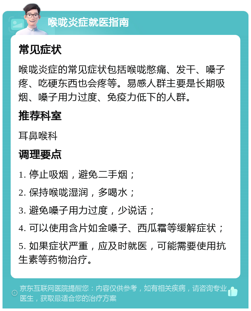 喉咙炎症就医指南 常见症状 喉咙炎症的常见症状包括喉咙憋痛、发干、嗓子疼、吃硬东西也会疼等。易感人群主要是长期吸烟、嗓子用力过度、免疫力低下的人群。 推荐科室 耳鼻喉科 调理要点 1. 停止吸烟，避免二手烟； 2. 保持喉咙湿润，多喝水； 3. 避免嗓子用力过度，少说话； 4. 可以使用含片如金嗓子、西瓜霜等缓解症状； 5. 如果症状严重，应及时就医，可能需要使用抗生素等药物治疗。