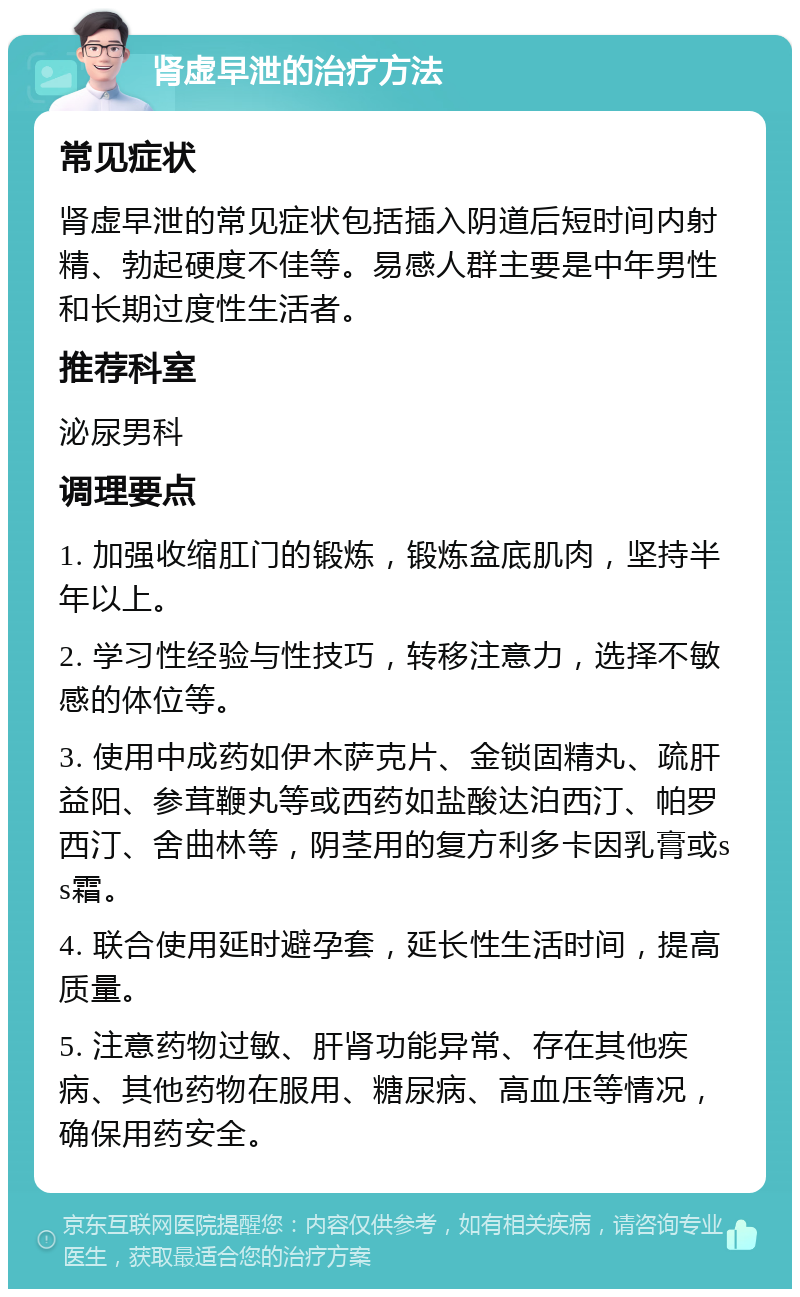 肾虚早泄的治疗方法 常见症状 肾虚早泄的常见症状包括插入阴道后短时间内射精、勃起硬度不佳等。易感人群主要是中年男性和长期过度性生活者。 推荐科室 泌尿男科 调理要点 1. 加强收缩肛门的锻炼，锻炼盆底肌肉，坚持半年以上。 2. 学习性经验与性技巧，转移注意力，选择不敏感的体位等。 3. 使用中成药如伊木萨克片、金锁固精丸、疏肝益阳、参茸鞭丸等或西药如盐酸达泊西汀、帕罗西汀、舍曲林等，阴茎用的复方利多卡因乳膏或ss霜。 4. 联合使用延时避孕套，延长性生活时间，提高质量。 5. 注意药物过敏、肝肾功能异常、存在其他疾病、其他药物在服用、糖尿病、高血压等情况，确保用药安全。