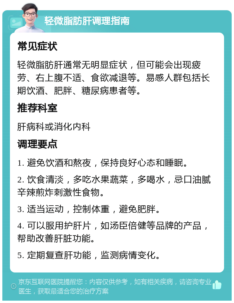 轻微脂肪肝调理指南 常见症状 轻微脂肪肝通常无明显症状，但可能会出现疲劳、右上腹不适、食欲减退等。易感人群包括长期饮酒、肥胖、糖尿病患者等。 推荐科室 肝病科或消化内科 调理要点 1. 避免饮酒和熬夜，保持良好心态和睡眠。 2. 饮食清淡，多吃水果蔬菜，多喝水，忌口油腻辛辣煎炸刺激性食物。 3. 适当运动，控制体重，避免肥胖。 4. 可以服用护肝片，如汤臣倍健等品牌的产品，帮助改善肝脏功能。 5. 定期复查肝功能，监测病情变化。