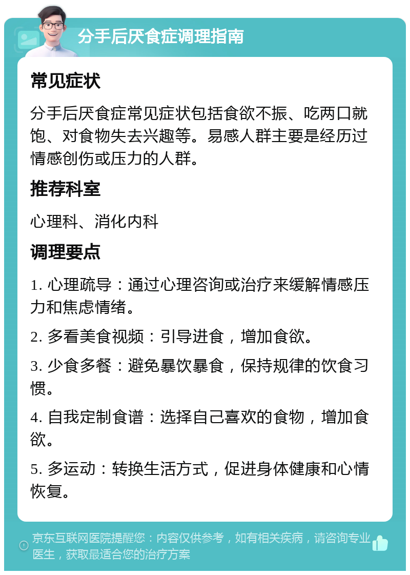 分手后厌食症调理指南 常见症状 分手后厌食症常见症状包括食欲不振、吃两口就饱、对食物失去兴趣等。易感人群主要是经历过情感创伤或压力的人群。 推荐科室 心理科、消化内科 调理要点 1. 心理疏导：通过心理咨询或治疗来缓解情感压力和焦虑情绪。 2. 多看美食视频：引导进食，增加食欲。 3. 少食多餐：避免暴饮暴食，保持规律的饮食习惯。 4. 自我定制食谱：选择自己喜欢的食物，增加食欲。 5. 多运动：转换生活方式，促进身体健康和心情恢复。