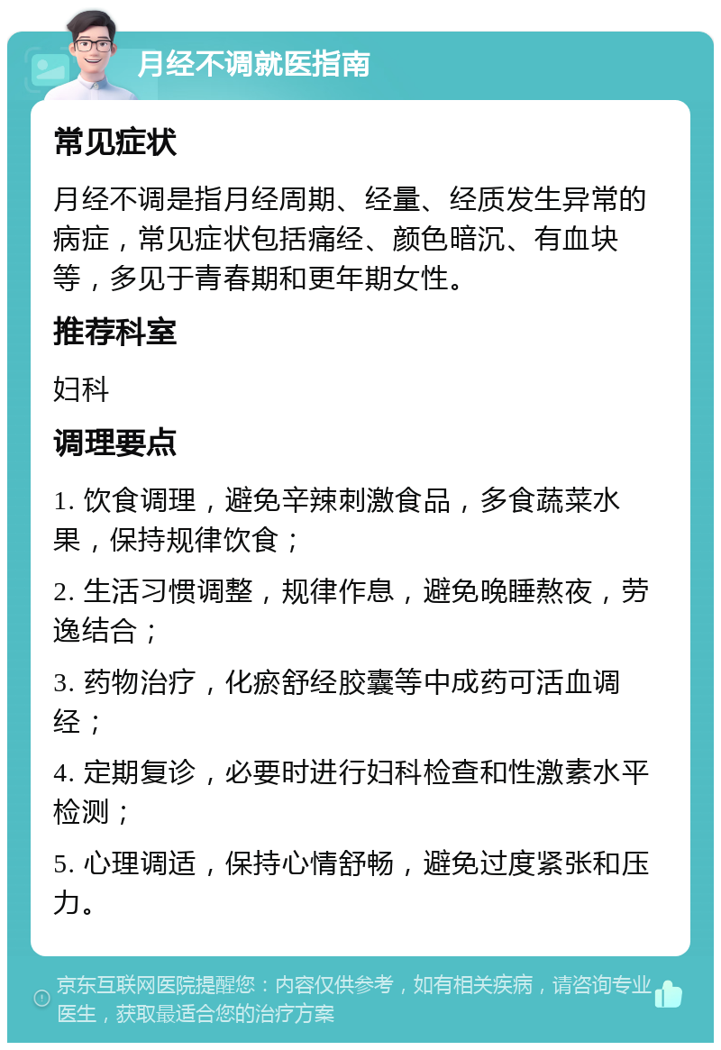 月经不调就医指南 常见症状 月经不调是指月经周期、经量、经质发生异常的病症，常见症状包括痛经、颜色暗沉、有血块等，多见于青春期和更年期女性。 推荐科室 妇科 调理要点 1. 饮食调理，避免辛辣刺激食品，多食蔬菜水果，保持规律饮食； 2. 生活习惯调整，规律作息，避免晚睡熬夜，劳逸结合； 3. 药物治疗，化瘀舒经胶囊等中成药可活血调经； 4. 定期复诊，必要时进行妇科检查和性激素水平检测； 5. 心理调适，保持心情舒畅，避免过度紧张和压力。