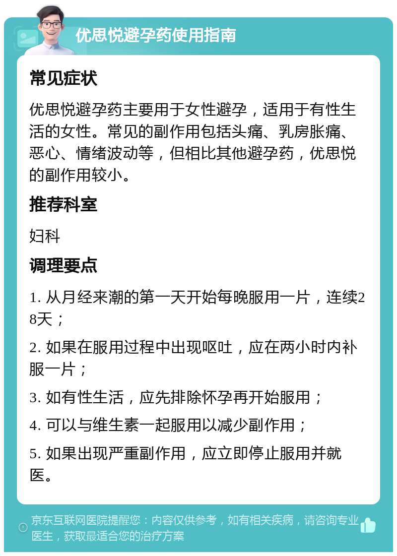 优思悦避孕药使用指南 常见症状 优思悦避孕药主要用于女性避孕，适用于有性生活的女性。常见的副作用包括头痛、乳房胀痛、恶心、情绪波动等，但相比其他避孕药，优思悦的副作用较小。 推荐科室 妇科 调理要点 1. 从月经来潮的第一天开始每晚服用一片，连续28天； 2. 如果在服用过程中出现呕吐，应在两小时内补服一片； 3. 如有性生活，应先排除怀孕再开始服用； 4. 可以与维生素一起服用以减少副作用； 5. 如果出现严重副作用，应立即停止服用并就医。