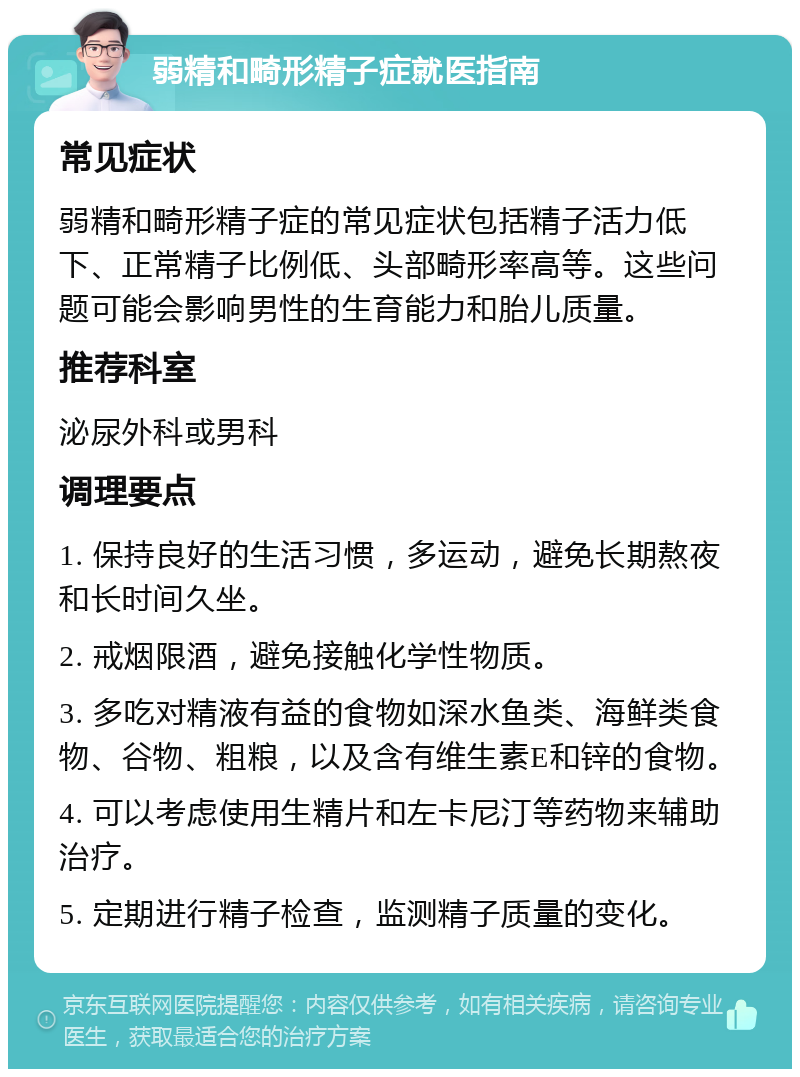 弱精和畸形精子症就医指南 常见症状 弱精和畸形精子症的常见症状包括精子活力低下、正常精子比例低、头部畸形率高等。这些问题可能会影响男性的生育能力和胎儿质量。 推荐科室 泌尿外科或男科 调理要点 1. 保持良好的生活习惯，多运动，避免长期熬夜和长时间久坐。 2. 戒烟限酒，避免接触化学性物质。 3. 多吃对精液有益的食物如深水鱼类、海鲜类食物、谷物、粗粮，以及含有维生素E和锌的食物。 4. 可以考虑使用生精片和左卡尼汀等药物来辅助治疗。 5. 定期进行精子检查，监测精子质量的变化。