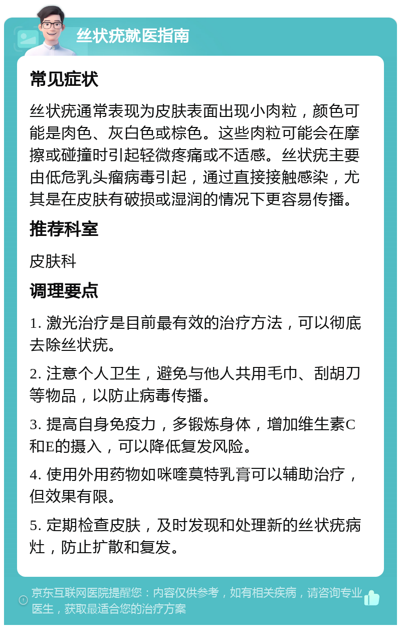 丝状疣就医指南 常见症状 丝状疣通常表现为皮肤表面出现小肉粒，颜色可能是肉色、灰白色或棕色。这些肉粒可能会在摩擦或碰撞时引起轻微疼痛或不适感。丝状疣主要由低危乳头瘤病毒引起，通过直接接触感染，尤其是在皮肤有破损或湿润的情况下更容易传播。 推荐科室 皮肤科 调理要点 1. 激光治疗是目前最有效的治疗方法，可以彻底去除丝状疣。 2. 注意个人卫生，避免与他人共用毛巾、刮胡刀等物品，以防止病毒传播。 3. 提高自身免疫力，多锻炼身体，增加维生素C和E的摄入，可以降低复发风险。 4. 使用外用药物如咪喹莫特乳膏可以辅助治疗，但效果有限。 5. 定期检查皮肤，及时发现和处理新的丝状疣病灶，防止扩散和复发。