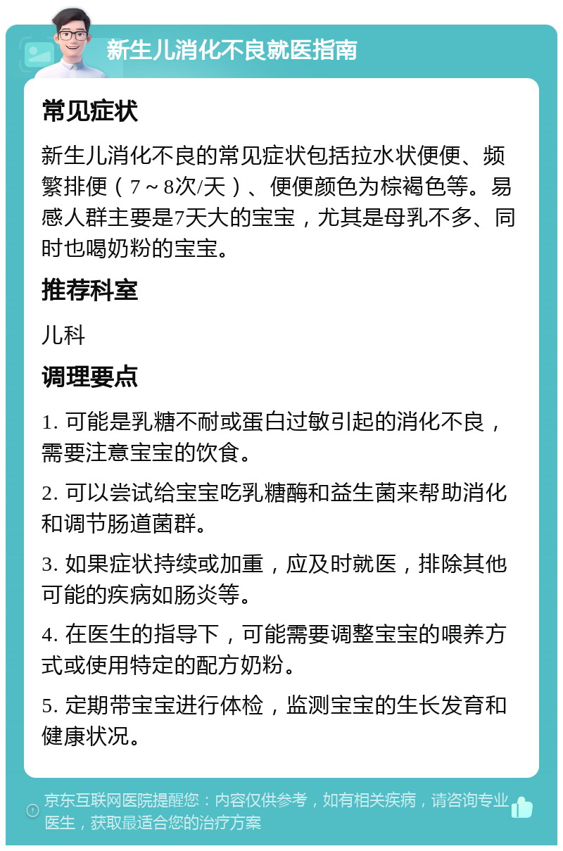 新生儿消化不良就医指南 常见症状 新生儿消化不良的常见症状包括拉水状便便、频繁排便（7～8次/天）、便便颜色为棕褐色等。易感人群主要是7天大的宝宝，尤其是母乳不多、同时也喝奶粉的宝宝。 推荐科室 儿科 调理要点 1. 可能是乳糖不耐或蛋白过敏引起的消化不良，需要注意宝宝的饮食。 2. 可以尝试给宝宝吃乳糖酶和益生菌来帮助消化和调节肠道菌群。 3. 如果症状持续或加重，应及时就医，排除其他可能的疾病如肠炎等。 4. 在医生的指导下，可能需要调整宝宝的喂养方式或使用特定的配方奶粉。 5. 定期带宝宝进行体检，监测宝宝的生长发育和健康状况。