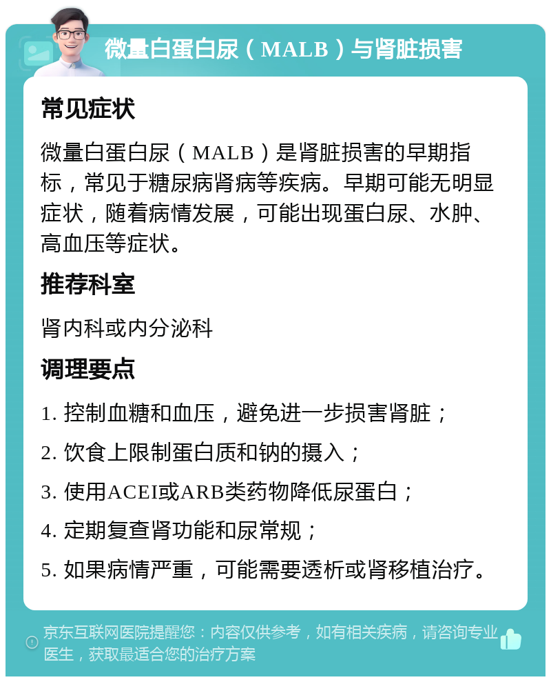 微量白蛋白尿（MALB）与肾脏损害 常见症状 微量白蛋白尿（MALB）是肾脏损害的早期指标，常见于糖尿病肾病等疾病。早期可能无明显症状，随着病情发展，可能出现蛋白尿、水肿、高血压等症状。 推荐科室 肾内科或内分泌科 调理要点 1. 控制血糖和血压，避免进一步损害肾脏； 2. 饮食上限制蛋白质和钠的摄入； 3. 使用ACEI或ARB类药物降低尿蛋白； 4. 定期复查肾功能和尿常规； 5. 如果病情严重，可能需要透析或肾移植治疗。