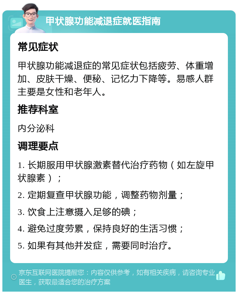 甲状腺功能减退症就医指南 常见症状 甲状腺功能减退症的常见症状包括疲劳、体重增加、皮肤干燥、便秘、记忆力下降等。易感人群主要是女性和老年人。 推荐科室 内分泌科 调理要点 1. 长期服用甲状腺激素替代治疗药物（如左旋甲状腺素）； 2. 定期复查甲状腺功能，调整药物剂量； 3. 饮食上注意摄入足够的碘； 4. 避免过度劳累，保持良好的生活习惯； 5. 如果有其他并发症，需要同时治疗。