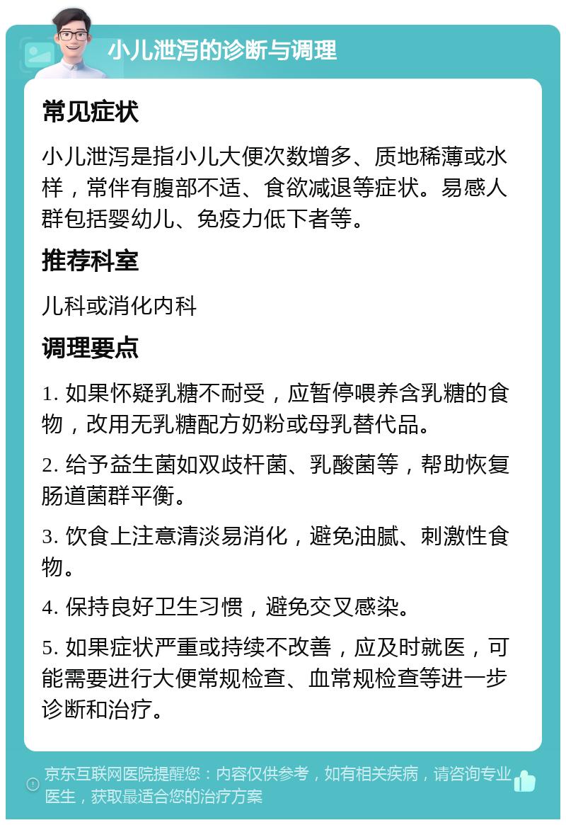 小儿泄泻的诊断与调理 常见症状 小儿泄泻是指小儿大便次数增多、质地稀薄或水样，常伴有腹部不适、食欲减退等症状。易感人群包括婴幼儿、免疫力低下者等。 推荐科室 儿科或消化内科 调理要点 1. 如果怀疑乳糖不耐受，应暂停喂养含乳糖的食物，改用无乳糖配方奶粉或母乳替代品。 2. 给予益生菌如双歧杆菌、乳酸菌等，帮助恢复肠道菌群平衡。 3. 饮食上注意清淡易消化，避免油腻、刺激性食物。 4. 保持良好卫生习惯，避免交叉感染。 5. 如果症状严重或持续不改善，应及时就医，可能需要进行大便常规检查、血常规检查等进一步诊断和治疗。