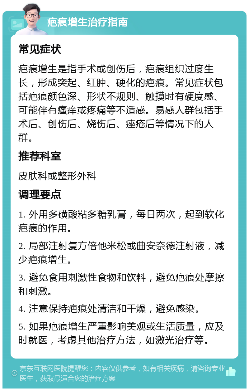 疤痕增生治疗指南 常见症状 疤痕增生是指手术或创伤后，疤痕组织过度生长，形成突起、红肿、硬化的疤痕。常见症状包括疤痕颜色深、形状不规则、触摸时有硬度感、可能伴有瘙痒或疼痛等不适感。易感人群包括手术后、创伤后、烧伤后、痤疮后等情况下的人群。 推荐科室 皮肤科或整形外科 调理要点 1. 外用多磺酸粘多糖乳膏，每日两次，起到软化疤痕的作用。 2. 局部注射复方倍他米松或曲安奈德注射液，减少疤痕增生。 3. 避免食用刺激性食物和饮料，避免疤痕处摩擦和刺激。 4. 注意保持疤痕处清洁和干燥，避免感染。 5. 如果疤痕增生严重影响美观或生活质量，应及时就医，考虑其他治疗方法，如激光治疗等。