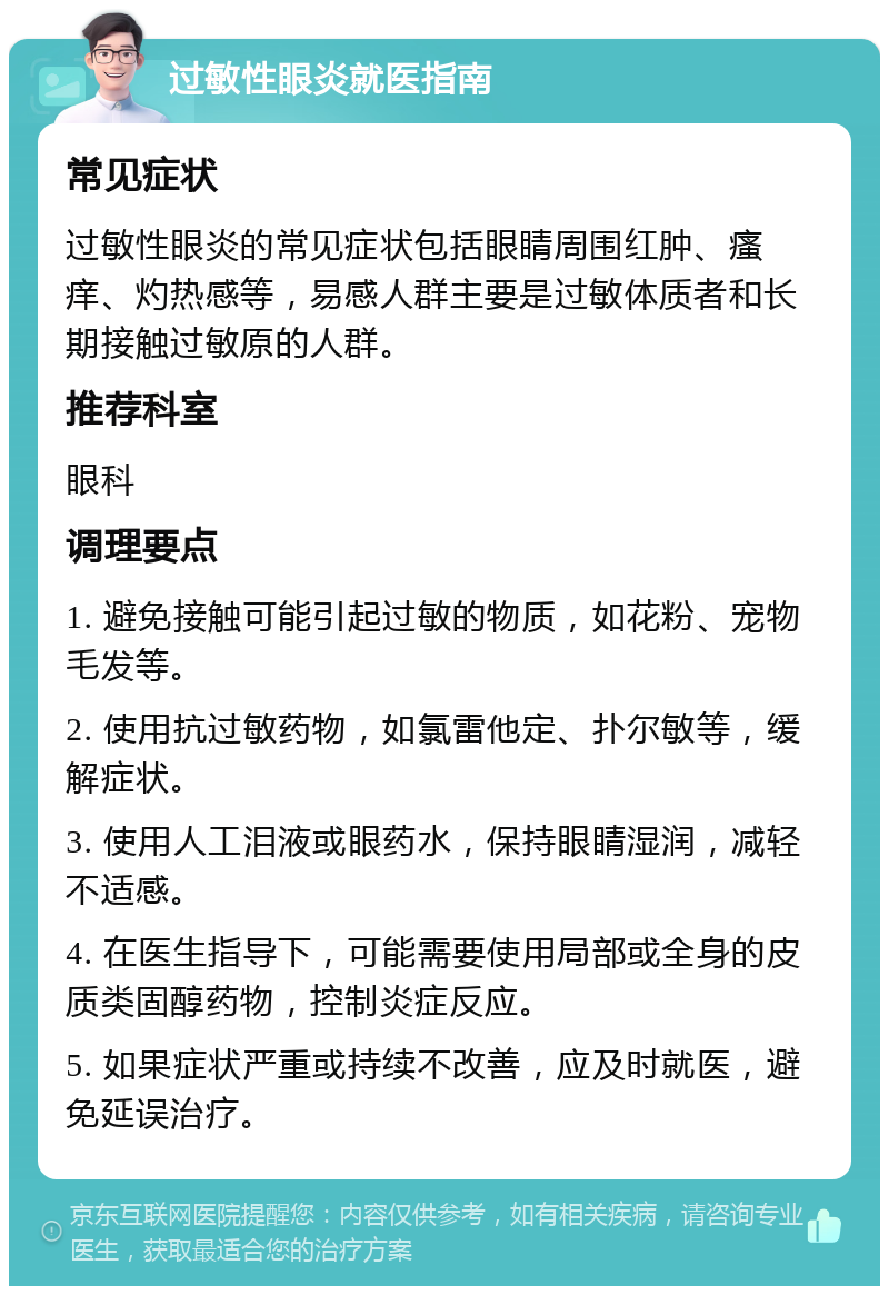 过敏性眼炎就医指南 常见症状 过敏性眼炎的常见症状包括眼睛周围红肿、瘙痒、灼热感等，易感人群主要是过敏体质者和长期接触过敏原的人群。 推荐科室 眼科 调理要点 1. 避免接触可能引起过敏的物质，如花粉、宠物毛发等。 2. 使用抗过敏药物，如氯雷他定、扑尔敏等，缓解症状。 3. 使用人工泪液或眼药水，保持眼睛湿润，减轻不适感。 4. 在医生指导下，可能需要使用局部或全身的皮质类固醇药物，控制炎症反应。 5. 如果症状严重或持续不改善，应及时就医，避免延误治疗。