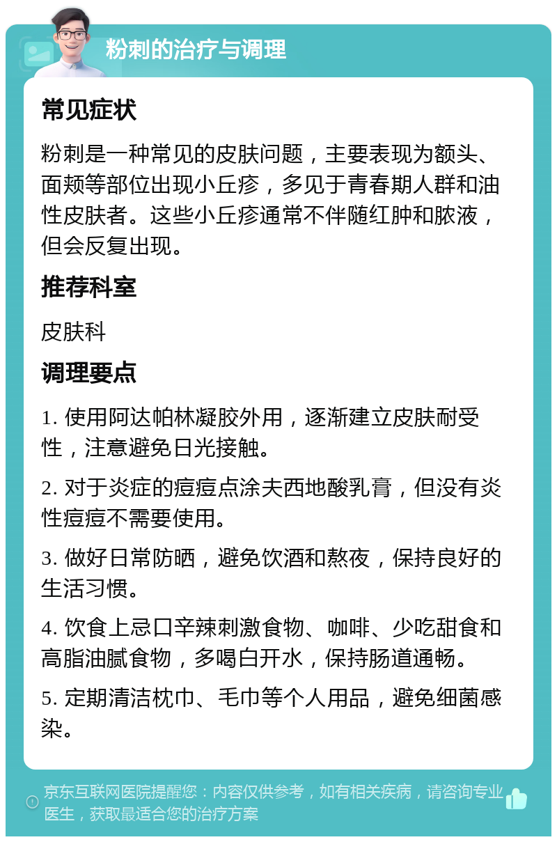 粉刺的治疗与调理 常见症状 粉刺是一种常见的皮肤问题，主要表现为额头、面颊等部位出现小丘疹，多见于青春期人群和油性皮肤者。这些小丘疹通常不伴随红肿和脓液，但会反复出现。 推荐科室 皮肤科 调理要点 1. 使用阿达帕林凝胶外用，逐渐建立皮肤耐受性，注意避免日光接触。 2. 对于炎症的痘痘点涂夫西地酸乳膏，但没有炎性痘痘不需要使用。 3. 做好日常防晒，避免饮酒和熬夜，保持良好的生活习惯。 4. 饮食上忌口辛辣刺激食物、咖啡、少吃甜食和高脂油腻食物，多喝白开水，保持肠道通畅。 5. 定期清洁枕巾、毛巾等个人用品，避免细菌感染。