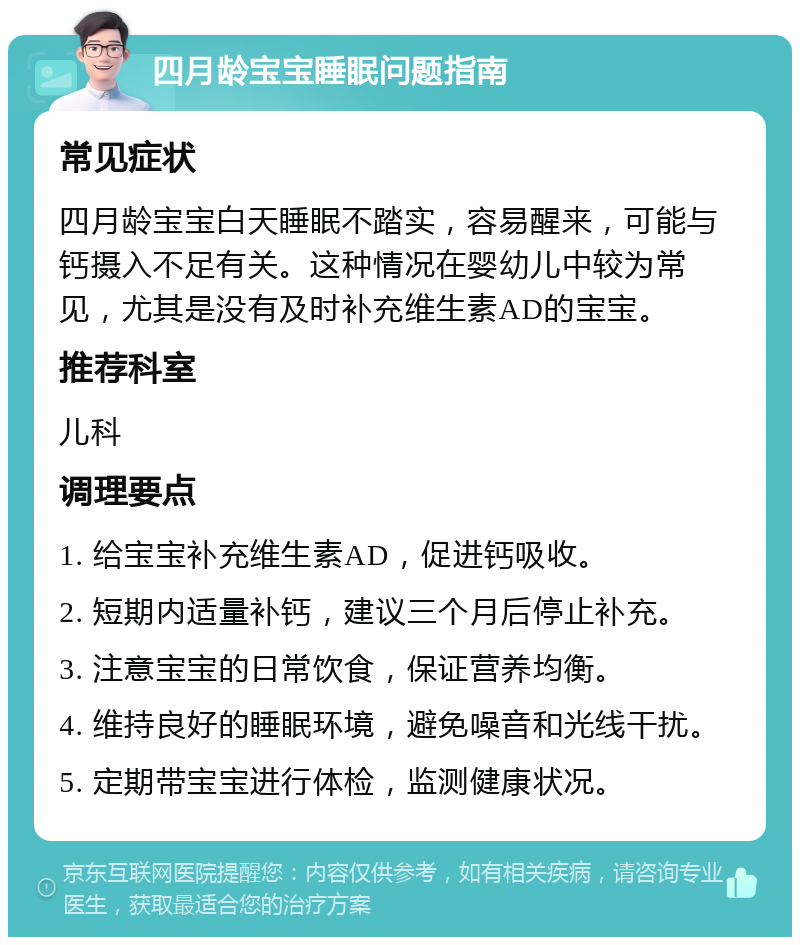 四月龄宝宝睡眠问题指南 常见症状 四月龄宝宝白天睡眠不踏实，容易醒来，可能与钙摄入不足有关。这种情况在婴幼儿中较为常见，尤其是没有及时补充维生素AD的宝宝。 推荐科室 儿科 调理要点 1. 给宝宝补充维生素AD，促进钙吸收。 2. 短期内适量补钙，建议三个月后停止补充。 3. 注意宝宝的日常饮食，保证营养均衡。 4. 维持良好的睡眠环境，避免噪音和光线干扰。 5. 定期带宝宝进行体检，监测健康状况。