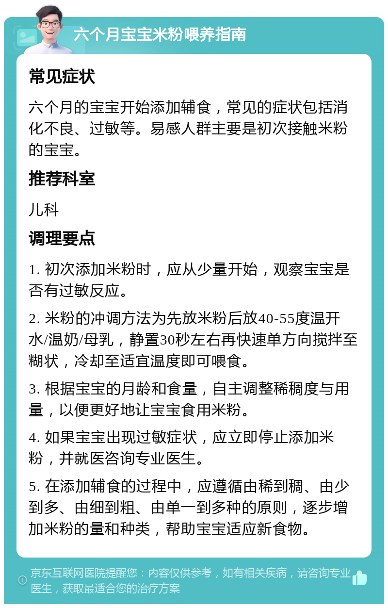 六个月宝宝米粉喂养指南 常见症状 六个月的宝宝开始添加辅食，常见的症状包括消化不良、过敏等。易感人群主要是初次接触米粉的宝宝。 推荐科室 儿科 调理要点 1. 初次添加米粉时，应从少量开始，观察宝宝是否有过敏反应。 2. 米粉的冲调方法为先放米粉后放40-55度温开水/温奶/母乳，静置30秒左右再快速单方向搅拌至糊状，冷却至适宜温度即可喂食。 3. 根据宝宝的月龄和食量，自主调整稀稠度与用量，以便更好地让宝宝食用米粉。 4. 如果宝宝出现过敏症状，应立即停止添加米粉，并就医咨询专业医生。 5. 在添加辅食的过程中，应遵循由稀到稠、由少到多、由细到粗、由单一到多种的原则，逐步增加米粉的量和种类，帮助宝宝适应新食物。