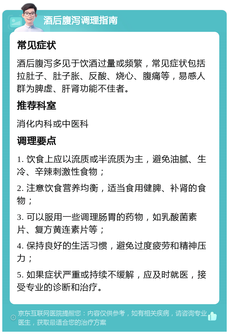 酒后腹泻调理指南 常见症状 酒后腹泻多见于饮酒过量或频繁，常见症状包括拉肚子、肚子胀、反酸、烧心、腹痛等，易感人群为脾虚、肝肾功能不佳者。 推荐科室 消化内科或中医科 调理要点 1. 饮食上应以流质或半流质为主，避免油腻、生冷、辛辣刺激性食物； 2. 注意饮食营养均衡，适当食用健脾、补肾的食物； 3. 可以服用一些调理肠胃的药物，如乳酸菌素片、复方黄连素片等； 4. 保持良好的生活习惯，避免过度疲劳和精神压力； 5. 如果症状严重或持续不缓解，应及时就医，接受专业的诊断和治疗。