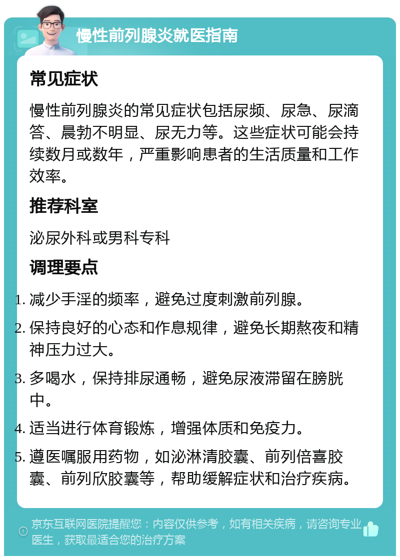 慢性前列腺炎就医指南 常见症状 慢性前列腺炎的常见症状包括尿频、尿急、尿滴答、晨勃不明显、尿无力等。这些症状可能会持续数月或数年，严重影响患者的生活质量和工作效率。 推荐科室 泌尿外科或男科专科 调理要点 减少手淫的频率，避免过度刺激前列腺。 保持良好的心态和作息规律，避免长期熬夜和精神压力过大。 多喝水，保持排尿通畅，避免尿液滞留在膀胱中。 适当进行体育锻炼，增强体质和免疫力。 遵医嘱服用药物，如泌淋清胶囊、前列倍喜胶囊、前列欣胶囊等，帮助缓解症状和治疗疾病。